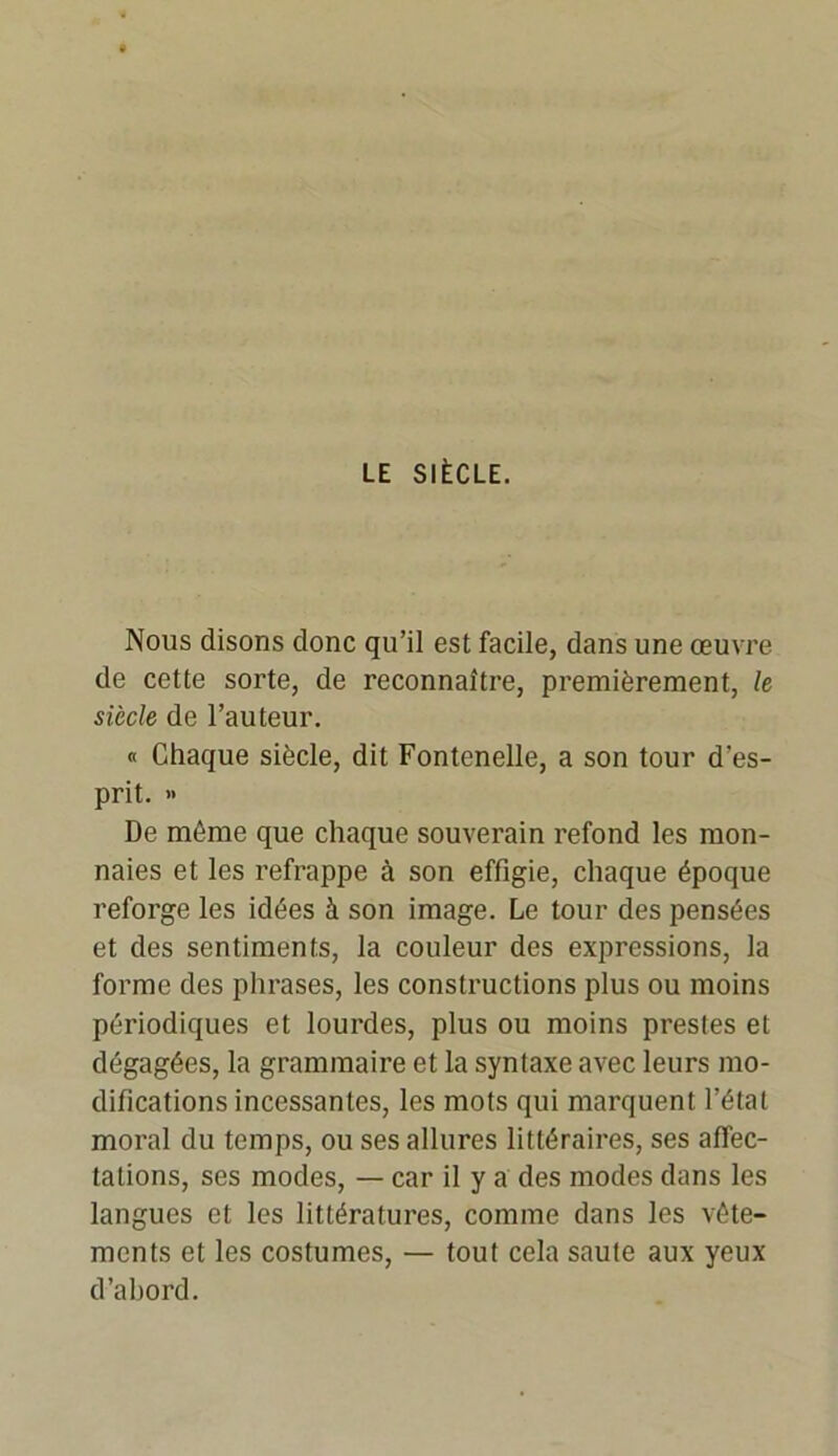 LE SIÈCLE. Nous disons donc qu’il est facile, dans une œuvre de cette sorte, de reconnaître, premièrement, le siècle de l’auteur. « Chaque siècle, dit Fontenelle, a son tour d'es- prit. » De même que chaque souverain refond les mon- naies et les refrappe à son effigie, chaque époque reforge les idées à son image. Le tour des pensées et des sentiments, la couleur des expressions, la forme des phrases, les constructions plus ou moins périodiques et lourdes, plus ou moins prestes et dégagées, la grammaire et la syntaxe avec leurs mo- difications incessantes, les mots qui marquent l’état moral du temps, ou ses allures littéraires, ses affec- tations, ses modes, — car il y a des modes dans les langues et les littératures, comme dans les vête- ments et les costumes, — tout cela saute aux yeux d’abord.