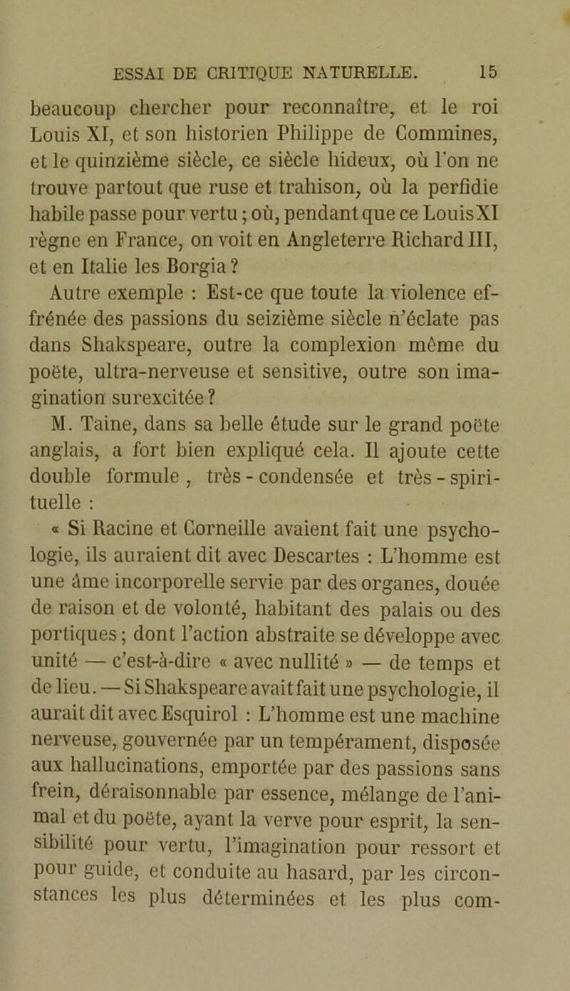 beaucoup chercher pour reconnaître, et le roi Louis XI, et son historien Philippe de Comraines, et le quinzième siècle, ce siècle hideux, où l’on ne trouve partout que ruse et trahison, où la perfidie habile passe pour vertu ; où, pendant que ce LouisXI règne en France, on voit en Angleterre Richard III, et en Italie les Borgia ? Autre exemple : Est-ce que toute la violence ef- frénée des passions du seizième siècle n’éclate pas dans Shakspeare, outre la complexion même du poëte, ultra-nerveuse et sensitive, outre son ima- gination surexcitée ? M. Taine, dans sa belle étude sur le grand poëte anglais, a fort bien expliqué cela. Il ajoute cette double formule, très - condensée et très-spiri- tuelle : « Si Racine et Corneille avaient fait une psycho- logie, ils auraient dit avec Descartes : L’homme est une Ame incorporelle servie par des organes, douée de raison et de volonté, habitant des palais ou des portiques; dont l’action abstraite se développe avec unité — c’est-à-dire « avec nullité » — de temps et de lieu. — Si Shakspeare avait fait une psychologie, il aurait dit avec Esquirol : L’homme est une machine nerveuse, gouvernée par un tempérament, disposée aux hallucinations, emportée par des passions sans frein, déraisonnable par essence, mélange de l’ani- mal et du poëte, ayant la verve pour esprit, la sen- sibilité pour vertu, l’imagination pour ressort et pour guide, et conduite au hasard, par les circon- stances les plus déterminées et les plus com-