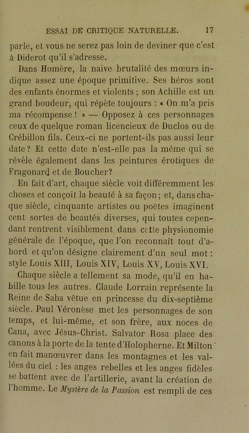 parle, et vous ne serez pas loin de deviner que c’est à Diderot qu’il s’adresse. Dans Homère, la naïve brutalité des mœurs in- dique assez une époque primitive. Ses héros sont des enfants énormes et violents ; son Achille est un grand boudeur, qui répète toujours : « On m’a pris ma récompense ! » — Opposez à ces personnages ceux de quelque roman licencieux de Duclos ou de Crébillon fils. Ceux-ci ne portent-ils pas aussi leur date ? Et cette date n’est-elle pas la même qui se révèle également dans les peintures érotiques de Fragonard et de Boucher? En fait d’art, chaque siècle voit différemment les choses et conçoit la beauté à sa façon; et, dans cha- que siècle, cinquante artistes ou poètes imaginent cent sortes de beautés diverses, qui toutes cepen- dant rentrent visiblement dans cette physionomie générale de l’époque, que l’on reconnaît tout d’a- bord et qu’on désigne clairement d’un seul mot : style Louis XIII, Louis XIV, Louis XV, Louis XVI. Chaque siècle a tellement sa mode, qu’il en ha- bille tous les autres. Claude Lorrain représente la Reine de Saba vêtue en princesse du dix-septième siècle. Paul Véronèse met les personnages de son temps, et lui-même, et son frère, aux noces de Cana, avec Jésus-Christ. Salvator Rosa place des canons à la porte de la tente d’IIolopherne. Et Milton ' en fait manœuvrer dans les montagnes et les val- lées du ciel : les anges rebelles et les anges fidèles se battent avec de l’artillerie, avant la création de 1 homme. Le Mystère de la Passion est rempli de ces