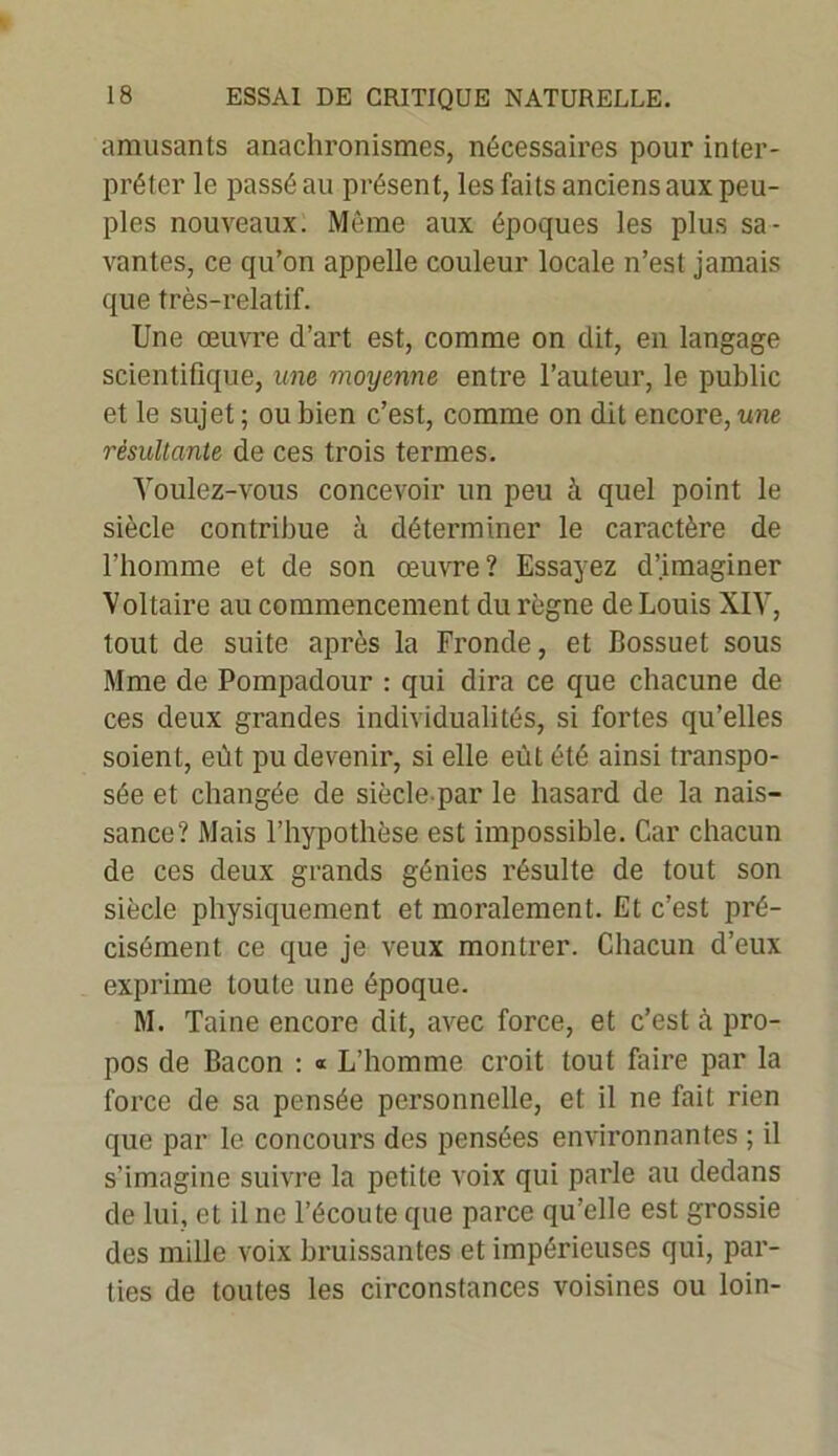 amusants anachronismes, nécessaires pour inter- préter le passé au présent, les faits anciens aux peu- ples nouveaux. Môme aux époques les plus sa- vantes, ce qu’on appelle couleur locale n’est jamais que très-relatif. Une œuvre d’art est, comme on dit, en langage scientifique, une moyenne entre l’auteur, le public et le sujet ; ou bien c’est, comme on dit encore, une résultante de ces trois termes. Voulez-vous concevoir un peu à quel point le siècle contribue à déterminer le caractère de l’homme et de son œuvre? Essayez d’imaginer Voltaire au commencement du règne de Louis XIV, tout de suite après la Fronde, et Bossuet sous Mme de Pompadour : qui dira ce que chacune de ces deux grandes individualités, si fortes qu’elles soient, eût pu devenir, si elle eût été ainsi transpo- sée et changée de siècle.par le hasard de la nais- sance? Mais l’hypothèse est impossible. Car chacun de ces deux grands génies résulte de tout son siècle physiquement et moralement. Et c’est pré- cisément ce que je veux montrer. Chacun d’eux exprime toute une époque. M. Taine encore dit, avec force, et c’est à pro- pos de Bacon : « L’homme croit tout faire par la force de sa pensée personnelle, et il ne fait rien que par le concours des pensées environnantes ; il s’imagine suivre la petite voix qui parle au dedans de lui, et il ne l’écoute que parce qu’elle est grossie des mille voix bruissantes et impérieuses qui, par- ties de toutes les circonstances voisines ou loin-