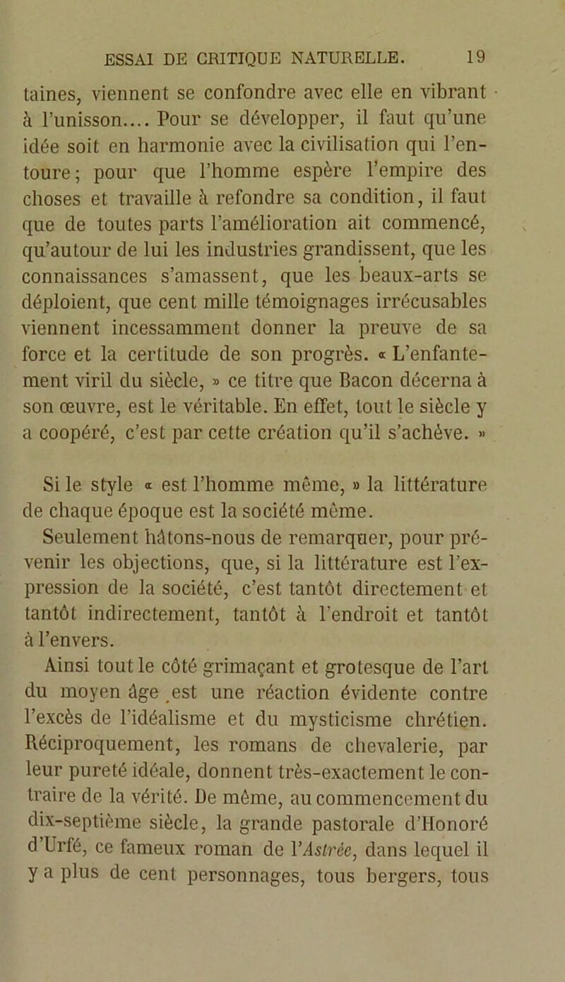 Laines, viennent se confondre avec elle en vibrant à l’unisson.... Pour se développer, il faut qu’une idée soit en harmonie avec la civilisation qui l’en- toure; pour que l’homme espère l’empire des choses et travaille à refondre sa condition, il faut que de toutes parts l’amélioration ait commencé, qu’autour de lui les industries grandissent, que les connaissances s’amassent, que les beaux-arts se déploient, que cent mille témoignages irrécusables viennent incessamment donner la preuve de sa force et la certitude de son progrès. « L’enfante- ment viril du siècle, » ce titre que Bacon décerna à son œuvre, est le véritable. En effet, tout le siècle y a coopéré, c’est par cette création qu’il s’achève. >< Si le style « est l’homme même, » la littérature de chaque époque est la société même. Seulement Mtons-nous de remarquer, pour pré- venir les objections, que, si la littérature est l’ex- pression de la société, c’est tantôt directement et tantôt indirectement, tantôt à l’endroit et tantôt à l’envers. Ainsi tout le côté grimaçant et grotesque de l’art du moyen âge est une réaction évidente contre l’excès de l'idéalisme et du mysticisme chrétien. Réciproquement, les romans de chevalerie, par leur pureté idéale, donnent très-exactement le con- traire de la vérité. De même, au commencement du dix-septième siècle, la grande pastorale d’Honoré d’Urfé, ce fameux roman de YAstrée, dans lequel il y a plus de cent personnages, tous bergers, tous