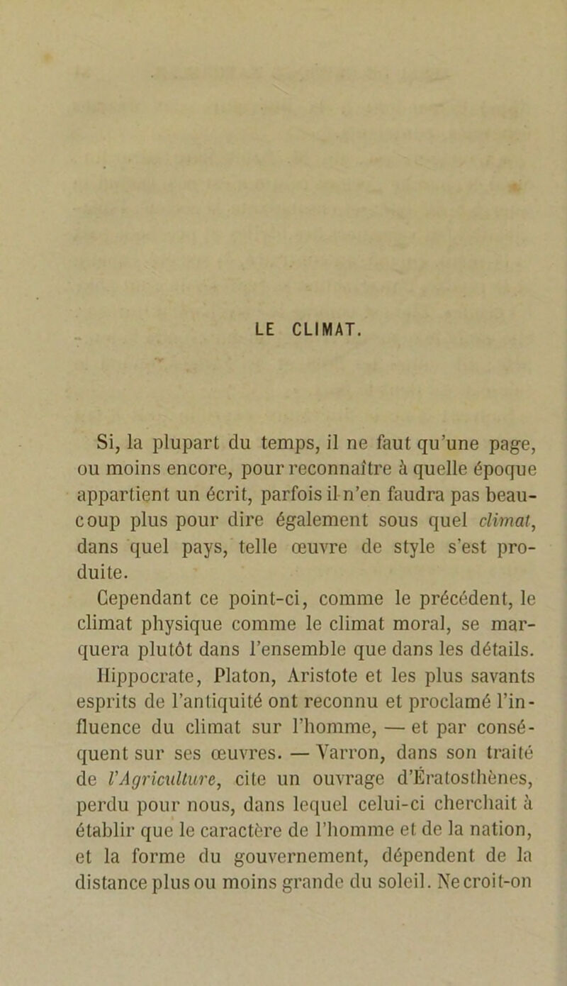 LE CLIMAT. Si, la plupart du temps, il ne faut qu’une page, ou moins encore, pour reconnaître à quelle époque appartient un écrit, parfois il n’en faudra pas beau- coup plus pour dire également sous quel climat, dans quel pays, telle œuvre de style s'est pro- duite. Cependant ce point-ci, comme le précédent, le climat physique comme le climat moral, se mar- quera plutôt dans l’ensemble que dans les détails. Hippocrate, Platon, Aristote et les plus savants esprits de l’antiquité ont reconnu et proclamé l’in- fluence du climat sur l’homme, —et par consé- quent sur ses œuvres. — Varron, dans son traité de l'Agriculture, cite un ouvrage d’Ératosthènes, perdu pour nous, dans lequel celui-ci cherchait à établir que le caractère de l’homme et de la nation, et la forme du gouvernement, dépendent de la distance plus ou moins grande du soleil. Ne croit-on