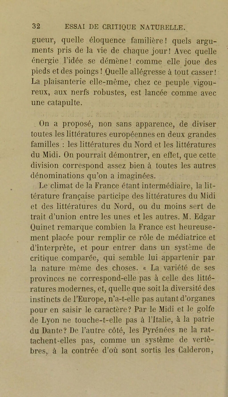 gueur, quelle éloquence familière! quels argu- ments pris de la vie de chaque jour! Avec quelle énergie l’idée se démène! comme elle joue des pieds et des poings ! Quelle allégresse à tout casser! La plaisanterie elle-même, chez ce peuple vigou- reux, aux nerfs robustes, est lancée comme avec une catapulte. On a proposé, non sans apparence, de diviser toutes les littératures européennes en deux grandes familles : les littératures du Nord et les littératures du Midi. On pourrait démontrer, en eflet, que cette division correspond assez bien à toutes les autres dénominations qu’on a imaginées. Le climat de la France étant intermédiaire, la lit- térature française participe des littératures du Midi et des littératures du Nord, ou du moins sert de trait d’union entre les unes et les autres. M. Edgar Quinet remarque combien la France est heureuse- ment placée pour remplir ce rôle de médiatrice et d’interprète, et pour entrer dans un système de critique comparée, qui semble lui appartenir par la nature même des choses. « La variété de ses provinces ne correspond-elle pas à celle des litté- ratures modernes, et, quelle que soit la diversité des instincts de l’Europe, n’a-t-elle pas autant d’organes pour en saisir le caractère? Par le Midi et le golfe de Lyon ne touche-t-elle pas à l'Italie, à la patrie du Dante? De l’autre côté, les Pyrénées ne la rat- tachent-elles pas, comme un système de vertè- bres, à la contrée d’où sont sortis les Calderon,