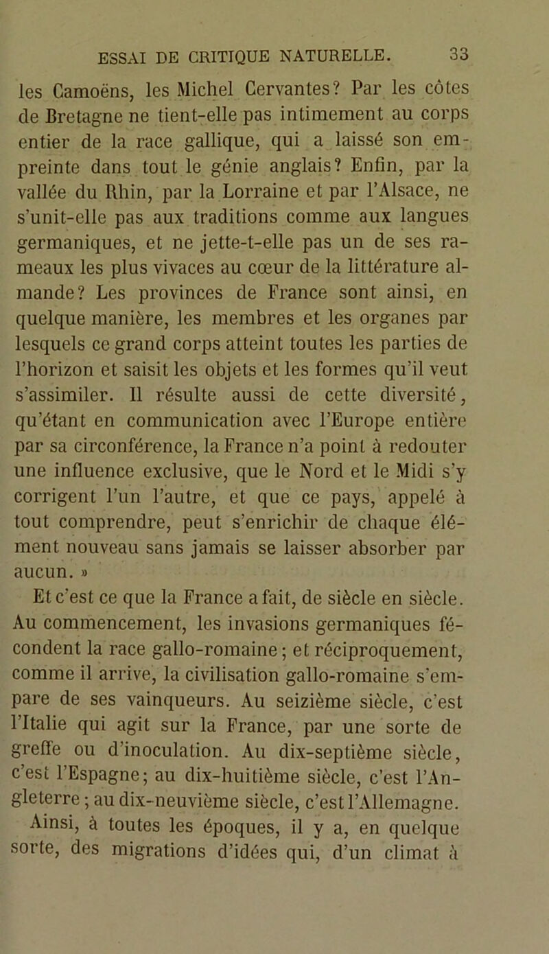 les Camoëns, les Michel Cervantes? Par les côtes de Bretagne ne tient-elle pas intimement au corps entier de la race gallique, qui a laissé son em- preinte dans tout le génie anglais? Enfin, par la vallée du Rhin, par la Lorraine et par l’Alsace, ne s’unit-elle pas aux traditions comme aux langues germaniques, et ne jette-t-elle pas un de ses ra- meaux les plus vivaces au cœur de la littérature al- mande? Les provinces de France sont ainsi, en quelque manière, les membres et les organes par lesquels ce grand corps atteint toutes les parties de l’horizon et saisit les objets et les formes qu’il veut s’assimiler. 11 résulte aussi de cette diversité, qu’étant en communication avec l’Europe entière par sa circonférence, la France n’a point à redouter une influence exclusive, que le Nord et le Midi s’y corrigent l’un l’autre, et que ce pays, appelé à tout comprendre, peut s’enrichir de chaque élé- ment nouveau sans jamais se laisser absorber par aucun. » Et c’est ce que la France a fait, de siècle en siècle. Au commencement, les invasions germaniques fé- condent la race gallo-romaine ; et réciproquement, comme il arrive, la civilisation gallo-romaine s’em- pare de ses vainqueurs. Au seizième siècle, c’est 1 Italie qui agit sur la France, par une sorte de greffe ou d’inoculation. Au dix-septième siècle, c’est l’Espagne; au dix-huitième siècle, c’est l’An- gleterre ; au dix-neuvième siècle, c’est l’Allemagne. Ainsi, à toutes les époques, il y a, en quelque sorte, des migrations d’idées qui, d’un climat à