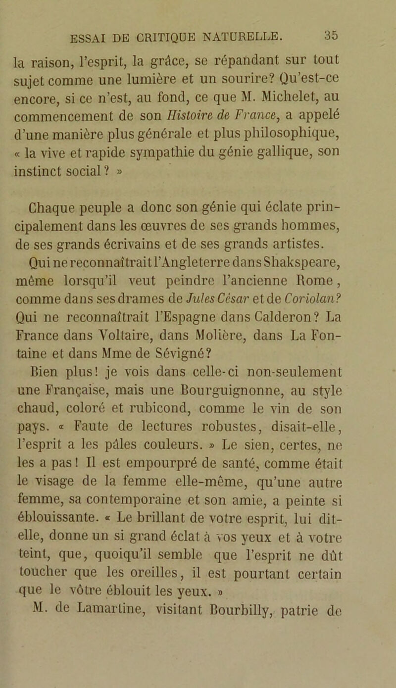 la raison, l’esprit, la grâce, se répandant sur tout sujet comme une lumière et un sourire? Qu’est-ce encore, si ce n’est, au fond, ce que M. Michelet, au commencement de son Histoire de France, a appelé d’une manière plus générale et plus philosophique, « la vive et rapide sympathie du génie gallique, son instinct social ? » Chaque peuple a donc son génie qui éclate prin- cipalement dans les œuvres de ses grands hommes, de ses grands écrivains et de ses grands artistes. Qui ne reconnaîtrait l’Angleterre dans Shakspeare, même lorsqu’il veut peindre l’ancienne Rome, comme dans ses drames de Jules César et de Coriolan? Qui ne reconnaîtrait l’Espagne dans Calderon? La France dans Voltaire, dans Molière, dans La Fon- taine et dans Mme de Sévigné? Bien plus! je vois dans celle-ci non-seulement une Française, mais une Bourguignonne, au style chaud, coloré et rubicond, comme le vin de son pays. « Faute de lectures robustes, disait-elle, l’esprit a les pâles couleurs. » Le sien, certes, ne les a pas ! Il est empourpré de santé, comme était le visage de la femme elle-même, qu’une autre femme, sa contemporaine et son amie, a peinte si éblouissante. « Le brillant de votre esprit, lui dit- elle, donne un si grand éclat à vos yeux et à votre teint, que, quoiqu’il semble que l’esprit ne dût toucher que les oreilles, il est pourtant certain que le vôtre éblouit les yeux. » M. de Lamartine, visitant Bourbilly, patrie de