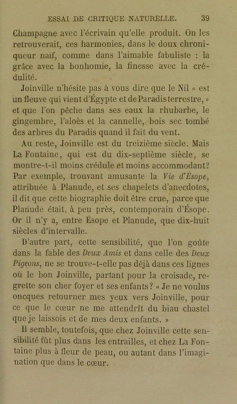 Champagne avec l’écrivain qu’elle produit. On les retrouverait, ces harmonies, dans le doux chroni- queur naïf, comme dans l’aimable fabuliste : la grâce avec la bonhomie, la finesse avec la cré- dulité. Joinville n’hésite pas à vous dire que le Nil « est un fleuve qui vient d’Égypte et de Paradis terrestre, » et que l’on pêche dans ses eaux la rhubarbe, le gingembre, l’aloès et la cannelle, bois sec tombé des arbres du Paradis quand il fait du vent. Au reste, Joinville est du treizième siècle. Mais La Fontaine, qui est du dix-septième siècle, se montre-t-il moins crédule et moins accommodant? Par exemple, trouvant amusante la Vie d'Ésope, attribuée à Planude, et ses chapelets d’anecdotes, il dit que cette biographie doit être crue, parce que Planude était, à peu près, contemporain d’Ésope. Or il n’y a, entre Ésope et Planude, que dix-huit siècles d’intervalle. D’autre part, cette sensibilité, que l’on goûte dans la fable des Deux Amis et dans celle des Deux Pigeons, ne se trouve-t-elle pas déjà dans ces lignes où le bon Joinville, partant pour la croisade, re- grette son cher foyer et ses enfants? « Je ne voulus oncques retourner mes yeux vers Joinville, pour ce que le cœur ne me attendrît du biau chastel que je laissois et de mes deux enfants. » 11 semble, toutefois, que chez Joinville celte sen- sibilité fût plus dans les entrailles, et chez La Fon- taine plus à fleur de peau, ou autant dans l’imagi- nation que dans le cœur.