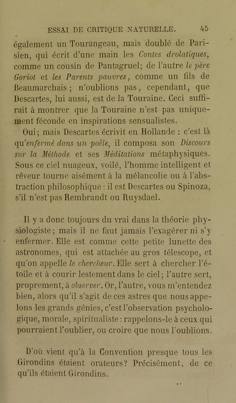 également un Tourangeau, mais doublé de Pari- sien, qui écrit d’une main les Contes drolatiques, comme un cousin de Pantagruel; de l’autre le père Gonol et les Parents pauvres, comme un fds de Beaumarchais; n’oublions pas, cependant, que Descartes, lui aussi, est de la Touraine. Ceci suffi- rait à montrer que la Touraine n’est pas unique- ment féconde en inspirations sensualistes. Oui; mais Descartes écrivit en Hollande : c’est là qu'enfermé dans un poêle, il composa son Discours sur la Méthode et ses Méditations métaphysiques. Sous ce ciel nuageux, voilé, l’homme intelligent et rêveur tourne aisément à la mélancolie ou à l’abs- traction philosophique : il est Descartes ou Spinoza, s’il n’est pas Rembrandt ou Ruysdael. Il y a donc toujours du vrai dans la théorie phy- siologiste; mais il ne faut jamais l’exagérer ni s’y enfermer. Elle est comme cette petite lunette des astronomes, qui est attachée au gros télescope, et qu’on appelle le chercheur. Elle sert à chercher l’é- toile et à courir lestement dans le ciel; l’autre sert, proprement, à observer. Or, l’autre, vous m’entendez bien, alors qu’il s’agit de ces astres que nous appe- lons les grands génies, c’est l’observation psycholo- gique, morale, spiritualiste : rappelons-le à ceux qui pourraient l’oublier, ou croire que nous l'oublions. D’où vient qu’à la Convention presque tous les Girondins étaient orateurs? Précisément, de ce qu’ils étaient Girondins.