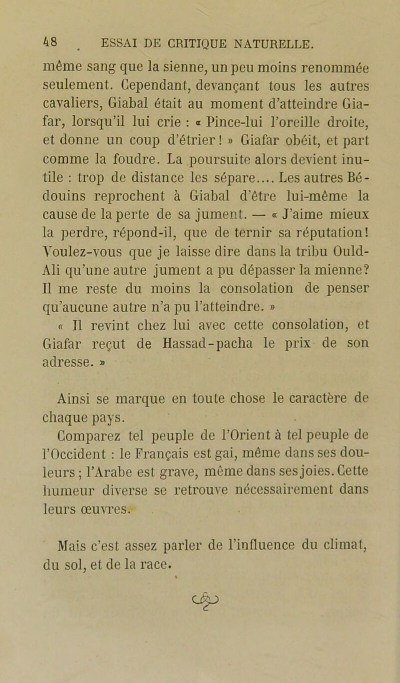 même sang que la sienne, un peu moins renommée seulement. Cependant, devançant tous les autres cavaliers, Giabal était au moment d’atteindre Gia- far, lorsqu’il lui crie : a Pince-lui l’oreille droite, et donne un coup d’étrier ! » Giafar obéit, et part comme la foudre. La poursuite alors devient inu- tile : trop de distance les sépare.... Les autres Bé- douins reprochent à Giabal d’être lui-même la cause de la perte de sa jument. — « J'aime mieux la perdre, répond-il, que de ternir sa réputation! Voulez-vous que je laisse dire dans la tribu Ould- Ali qu’une autre jument a pu dépasser la mienne? Il me reste du moins la consolation de penser qu’aucune autre n’a pu l’atteindre. » « Il revint chez lui avec cette consolation, et Giafar reçut de Hassad-pacha le prix de son adresse. » Ainsi se marque en toute chose le caractère de chaque pays. Comparez tel peuple de l’Orient à tel peuple de l’Occident : le Français est gai, même dans ses dou- leurs; l’Arabe est grave, même dans ses joies. Cette humeur diverse se retrouve nécessairement dans leurs œuvres. Mais c’est assez parler de l’influence du climat, du sol, et de la race.