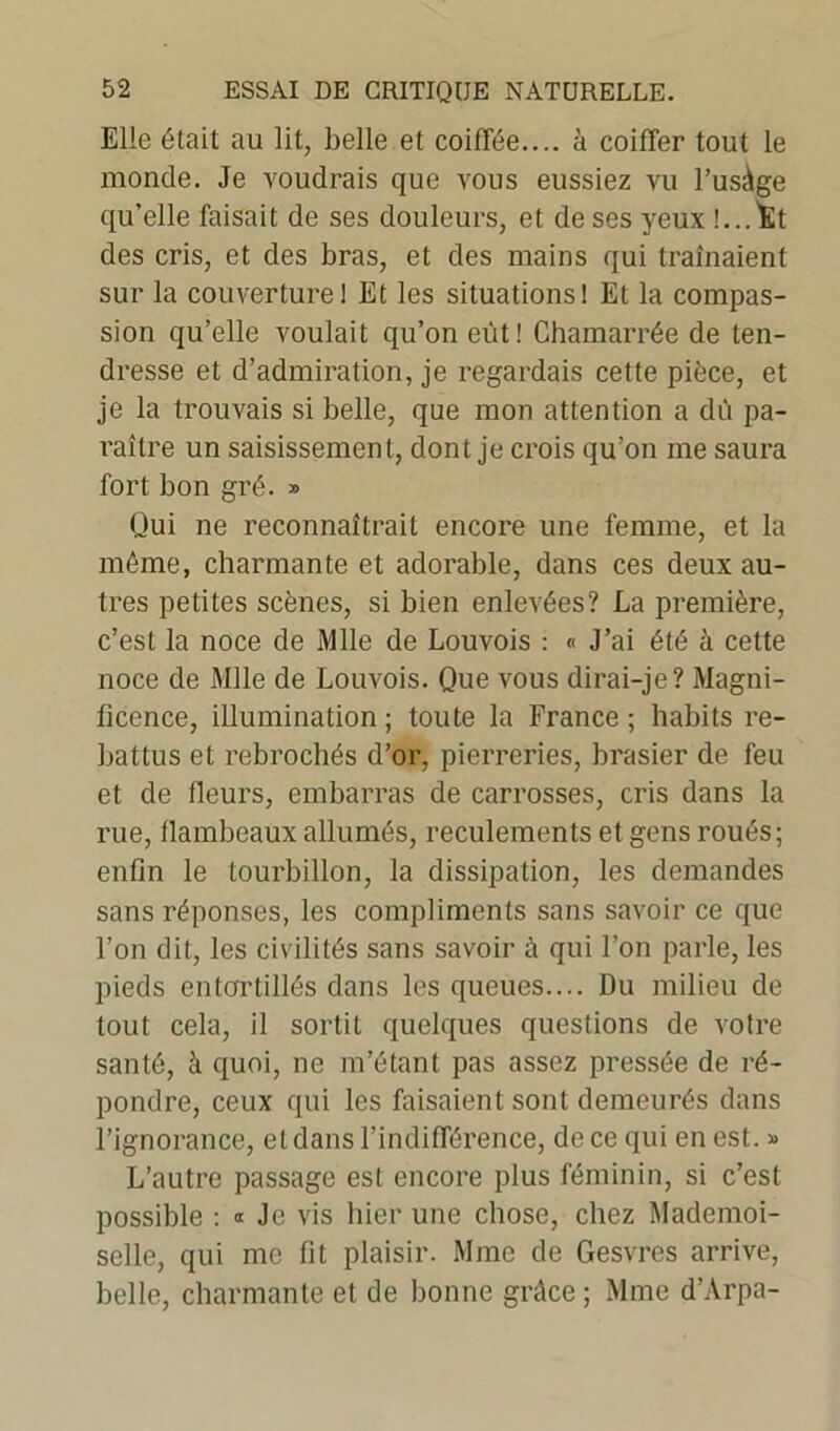 Elle était au lit, belle et coiffée.... à coiffer tout le monde. Je voudrais que vous eussiez vu l’usàge qu’elle faisait de ses douleurs, et de ses yeux !...Î£t des cris, et des bras, et des mains qui traînaient sur la couverture 1 Et les situations! Et la compas- sion qu’elle voulait qu’on eût! Chamarrée de ten- dresse et d’admiration, je regardais cette pièce, et je la trouvais si belle, que mon attention a dû pa- l'aître un saisissement, dont je crois qu’on me saura fort bon gré. » Qui ne reconnaîtrait encore une femme, et la même, charmante et adorable, dans ces deux au- tres petites scènes, si bien enlevées? La première, c’est la noce de Mlle de Louvois : « J’ai été à cette noce de Mlle de Louvois. Que vous dirai-je? Magni- ficence, illumination ; toute la France ; habits re- battus et rebrochés d’or, pierreries, brasier de feu et de fleurs, embarras de carrosses, cris dans la rue, flambeaux allumés, reculements et gens roués; enfin le tourbillon, la dissipation, les demandes sans réponses, les compliments sans savoir ce que l’on dit, les civilités sans savoir à qui l’on parle, les pieds entortillés dans les queues.... Du milieu de tout cela, il sortit quelques questions de votre santé, à quoi, ne m’étant pas assez pressée de ré- pondre, ceux qui les faisaient sont demeurés dans l’ignorance, et dans l’indifférence, de ce qui en est. » L’autre passage est encore plus féminin, si c’est possible : Je vis hier une chose, chez Mademoi- selle, qui me fit plaisir. Mme de Gesvres arrive, belle, charmante et de bonne grâce; Mme d’Arpa-