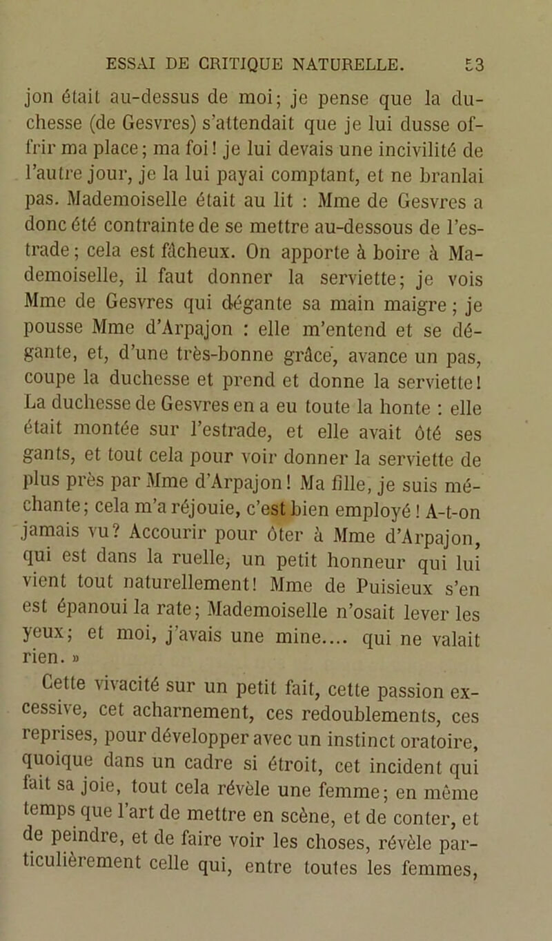 jon était au-dessus de moi; je pense que la du- chesse (de Gesvres) s’attendait que je lui dusse of- frir ma place ; ma foi ! je lui devais une incivilité de l’autre jour, je la lui payai comptant, et ne branlai pas. Mademoiselle était au lit : Mme de Gesvres a donc été contrainte de se mettre au-dessous de l’es- trade ; cela est fâcheux. On apporte à boire à Ma- demoiselle, il faut donner la serviette; je vois Mme de Gesvres qui dégante sa main maigre ; je pousse Mme d’Arpajon : elle m’entend et se dé- gante, et, d’une très-bonne grâce, avance un pas, coupe la duchesse et prend et donne la serviette! La duchesse de Gesvres en a eu toute la honte : elle était montée sur l’estrade, et elle avait ôté ses gants, et tout cela pour voir donner la serviette de plus près par Mme d’Arpajon ! Ma fille, je suis mé- chante; cela m’a réjouie, c’est bien employé ! A-t-on jamais vu? Accourir pour ôter à Aime d’Arpajon, qui est dans la ruelle, un petit honneur qui lui vient tout naturellement! Mme de Puisieux s’en est épanoui la rate; Mademoiselle n’osait lever les yeux, et moi, j avais une mine.... qui ne valait rien. » Cette \i\acité sur un petit fait, cette passion ex- cessive, cet acharnement, ces redoublements, ces reprises, pour développer avec un instinct oratoire, quoique dans un cadre si étroit, cet incident qui lait sa joie, tout cela révèle une femme; en même temps que l’art de mettre en scène, et de conter, et de peindre, et de faire voir les choses, révèle par- ticulièi cment celle qui, entre toutes les femmes,