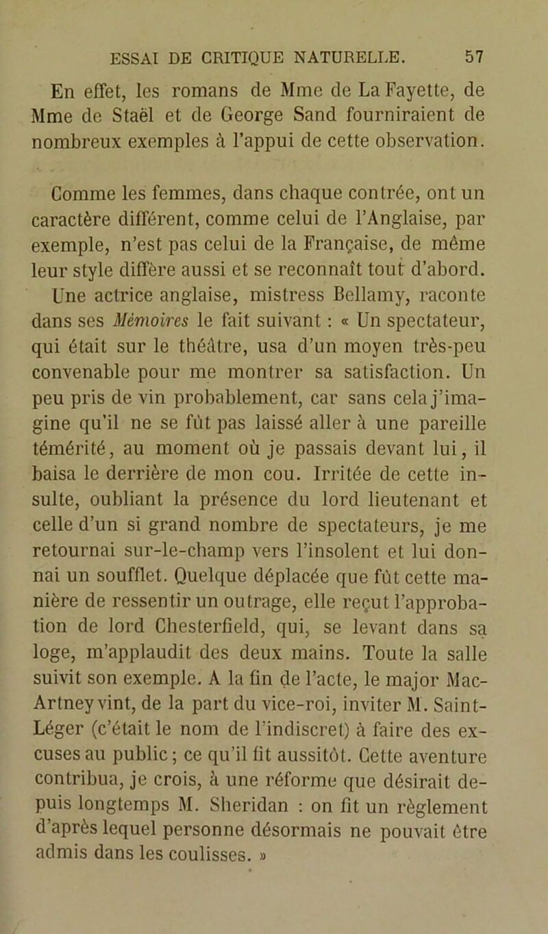 En effet, les romans de Mme de La Fayette, de Mme de Staël et de George Sand fourniraient de nombreux exemples à l’appui de cette observation. Comme les femmes, dans chaque contrée, ont un caractère différent, comme celui de l’Anglaise, par exemple, n’est pas celui de la Française, de même leur style diffère aussi et se reconnaît tout d’abord. Une actrice anglaise, mistress Bellamy, raconte dans ses Mémoires le fait suivant : « Un spectateur, qui était sur le théâtre, usa d’un moyen très-peu convenable pour me montrer sa satisfaction. Un peu pris de vin probablement, car sans cela j’ima- gine qu'il ne se fût pas laissé aller à une pareille témérité, au moment où je passais devant lui, il baisa le derrière de mon cou. Irritée de cette in- sulte, oubliant la présence du lord lieutenant et celle d’un si grand nombre de spectateurs, je me retournai sur-le-champ vers l’insolent et lui don- nai un soufflet. Quelque déplacée que fût cette ma- nière de ressentir un outrage, elle reçut l’approba- tion de lord Chesterfield, qui, se levant dans sa loge, m’applaudit des deux mains. Toute la salle suivit son exemple. A la fin de l’acte, le major Mac- Artney vint, de la part du vice-roi, inviter M. Saint- Léger (c’était le nom de l’indiscret) à faire des ex- cuses au public ; ce qu’il fit aussitôt. Cette aventure contribua, je crois, à une réforme que désirait de- puis longtemps M. Sheridan : on fit un règlement d’après lequel personne désormais ne pouvait être admis dans les coulisses. »