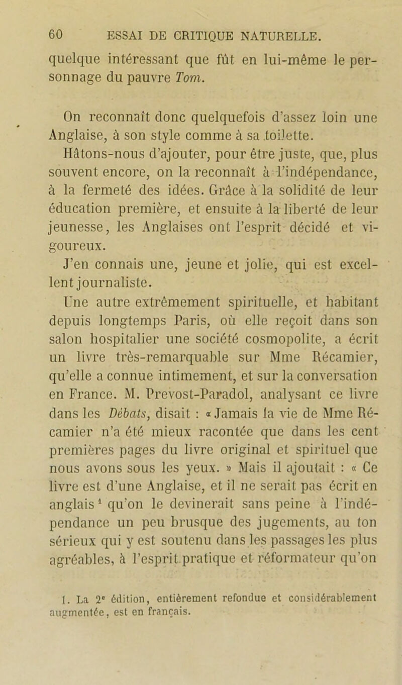 quelque intéressant que fût en lui-même le per- sonnage du pauvre Tom. On reconnaît donc quelquefois d’assez loin une Anglaise, à son style comme à sa toilette. Hâtons-nous d’ajouter, pour être juste, que, plus souvent encore, on la reconnaît à l’indépendance, à la fermeté des idées. Grâce à la solidité de leur éducation première, et ensuite à la liberté de leur jeunesse, les Anglaises ont l’esprit décidé et vi- goureux. J’en connais une, jeune et jolie, qui est excel- lent journaliste. Une autre extrêmement spirituelle, et habitant depuis longtemps Paris, où elle reçoit dans son salon hospitalier une société cosmopolite, a écrit un livre très-remarquable sur Mme Récamier, qu’elle a connue intimement, et sur la conversation en France. M. Prevos t-Paradol, analysant ce livre dans les Débats, disait : » Jamais la vie de Mme Ré- camier n’a été mieux racontée que dans les cent premières pages du livre original et spirituel que nous avons sous les yeux. » Mais il ajoutait : « Ce livre est d’une Anglaise, et il ne serait pas écrit en anglais 1 qu’on le devinerait sans peine à l'indé- pendance un peu brusque des jugements, au (on sérieux qui y est soutenu dans les passages les plus agréables, à l’esprit pratique et réformateur qu'on 1. La 2e édition, entièrement refondue et considérablement augmentée, est en français.