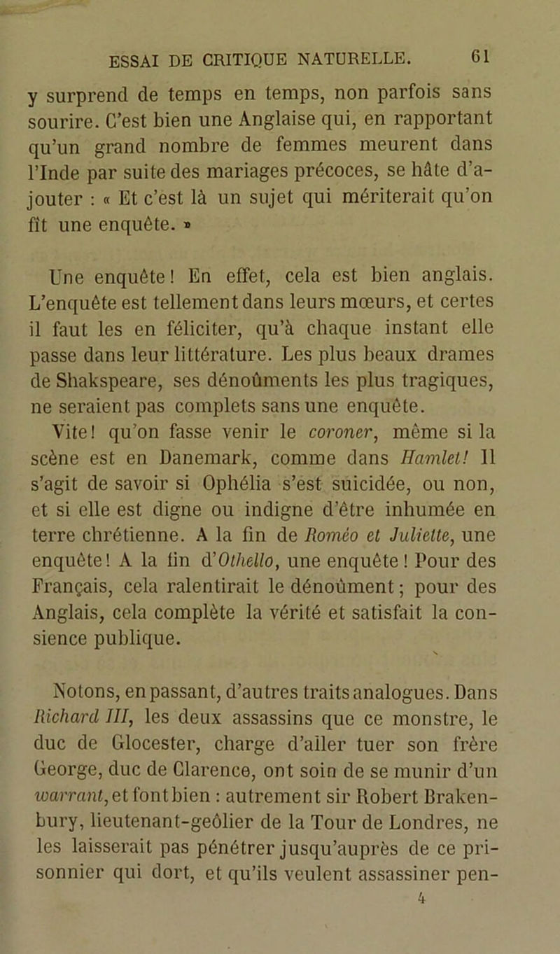 y surprend de temps en temps, non parfois sans sourire. C’est bien une Anglaise qui, en rapportant qu’un grand nombre de femmes meurent dans l’Inde par suite des mariages précoces, se hâte d’a- jouter : « Et c’est là un sujet qui mériterait qu’on fit une enquête. *> Une enquête! En effet, cela est bien anglais. L’enquête est tellement dans leurs mœurs, et certes il faut les en féliciter, qu’à chaque instant elle passe dans leur littérature. Les plus beaux drames de Shakspeare, ses dénoûments les plus tragiques, ne seraient pas complets sans une enquête. Vite! qu’on fasse venir le coroner, même si la scène est en Danemark, comme dans Hamlet! 11 s’agit de savoir si Ophélia s’est suicidée, ou non, et si elle est digne ou indigne d’être inhumée en terre chrétienne. A la fin de Roméo et Juliette, une enquête! A la fin d’Othello, une enquête! Pour des Français, cela ralentirait le dénoùment ; pour des Anglais, cela complète la vérité et satisfait la con- sience publique. Notons, en passant, d’autres traits analogues. Dans Richard III, les deux assassins que ce monstre, le duc de Glocester, charge d’aller tuer son frère George, duc de Clarence, ont soin de se munir d’un warrant, et font bien : autrement sir Robert Braken- bury, lieutenant-geôlier de la Tour de Londres, ne les laisserait pas pénétrer jusqu’auprès de ce pri- sonnier qui dort, et qu’ils veulent assassiner pen-