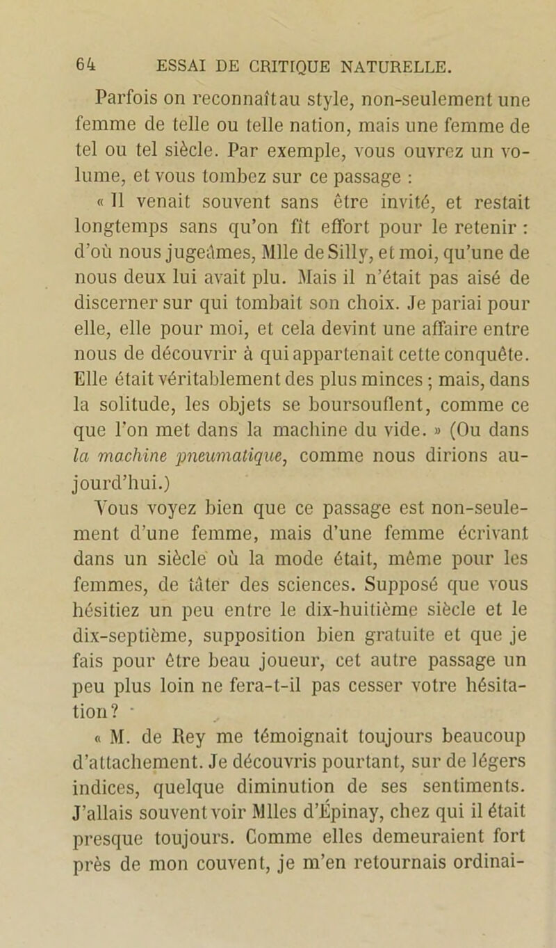 Parfois on reconnaît au style, non-seulement une femme de telle ou telle nation, mais une femme de tel ou tel siècle. Par exemple, vous ouvrez un vo- lume, et vous tombez sur ce passage : « 11 venait souvent sans être invité, et restait longtemps sans qu’on fît effort pour le retenir : d’où nous jugeâmes, Mlle deSilly, et moi, qu’une de nous deux lui avait plu. Mais il n’était pas aisé de discerner sur qui tombait son choix. Je pariai pour elle, elle pour moi, et cela devint une affaire entre nous de découvrir à qui appartenait cette conquête. Elle était véritablement des plus minces ; mais, dans la solitude, les objets se boursouflent, comme ce que l'on met dans la machine du vide. » (Ou dans la machine pneumatique, comme nous dirions au- jourd’hui.) Vous voyez bien que ce passage est non-seule- ment d’une femme, mais d’une femme écrivant dans un siècle où la mode était, môme pour les femmes, de tâter des sciences. Supposé que vous hésitiez un peu entre le dix-huitième siècle et le dix-septième, supposition bien gratuite et que je fais pour être beau joueur, cet autre passage un peu plus loin ne fera-t-il pas cesser votre hésita- tion? ■ « M. de Rey me témoignait toujours beaucoup d’attachement. Je découvris pourtant, sur de légers indices, quelque diminution de ses sentiments. J’allais souvent voir Mlles d’Épinay, chez qui il était presque toujours. Comme elles demeuraient fort près de mon couvent, je m’en retournais ordinai-