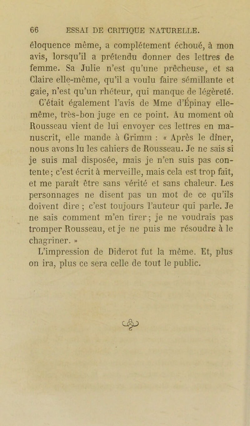 éloquence même, a complètement échoué, à mon avis, lorsqu’il a prétendu donner des lettres de femme. Sa Julie n’est qu’une prêcheuse, et sa Claire elle-même, qu’il a voulu faire sémillante et gaie, n’est qu’un rhéteur, qui manque de légèreté. C’était également l’avis de Mme d’Épinay elle- même, très-bon juge en ce point. Au moment où Rousseau vient de lui envoyer ces lettres en ma- nuscrit, elle mande à Grimm : « Après le dîner, nous avons lu les cahiers de Rousseau. Je ne sais si je suis mal disposée, mais je n’en suis pas con- tente; c’est écrit à merveille, mais cela est trop fait, et me paraît être sans vérité et sans chaleur. Les personnages ne disent pas un mot de ce qu’ils doivent dire ; c’est toujours l’auteur qui parle. Je ne sais comment m’en tirer; je ne voudrais pas tromper Rousseau, et je ne puis me résoudre à le chagriner. » L’impression de Diderot fut la même. Et, plus on ira, plus ce sera celle de tout le public.