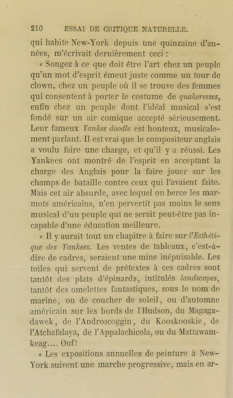 qui habite New-York depuis une quinzaine d’an- nées, m’écrivait dernièrement ceci : « Songez à ce que doit être l’art chez un peuple qu’un mot d’esprit émeut juste comme un tour de clown, chez un peuple où il se trouve des femmes qui consentent à porter le costume de quakeresses, enfin chez un peuple dont l’idéal musical s’est fondé sur un air comique accepté sérieusement. Leur fameux Yankee doodle est honteux, musicale- ment parlant. Il est vrai que le compositeur anglais a voulu faire une charge, et qu’il y a réussi. Les Yankees ont montré de l’esprit en acceptant la charge des Anglais pour la faire jouer sur les champs de bataille contre ceux qui l’avaient faite. Mais cet air absurde, avec lequel on berce les mar- mots américains, n’en pervertit pas moins le sens musical d’un peuple qui ne serait peut-être pas in- capable d’une éducation meilleure. « Il y aurait tout un chapitre à faire sur l’Esthéti- que des Yankees. Les ventes de tableaux, c’est-à- dire de cadres, seraient une mine inépuisable. Les toiles qui servent de prétextes à ces cadres sont tantôt des plats d’épinards, intitulés landscapes, tantôt des omelettes fantastiques, sous le nom de marine, ou de coucher de soleil, ou d’automne américain sur les bords de l'Hudson, du Magaga- dawek, de l’Androscoggin, du Kooskooskie, de l’Atchafalaya, de l’Appalachicola, ou du Mattawam- keag.... Ouf! « Les expositions annuelles de peinture à New- York suivent une marche progressive, mais en ar-