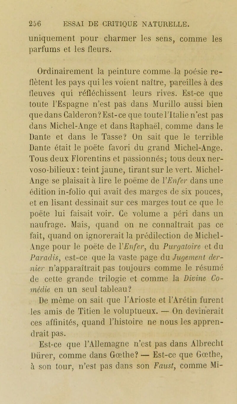 uniquement pour charmer les sens, comme les parfums et les fleurs. Ordinairement la peinture comme la poésie re- flètent les pays qui les voient naître, pareilles à des fleuves qui réfléchissent leurs rives. Est-ce que toute l’Espagne n’est pas dans Murillo aussi bien quedans Galderon?Est-ce que toute l’Italie n’est pas dans Michel-Ange et dans Raphaël, comme dans le Dante et dans le Tasse? On sait que le terrible Dante était le poëte favori du grand Michel-Ange. Tous deux Florentins et passionnés; tous deuxner- voso-hilieux : teint jaune, tirant sur le vert. Michel- Ange se plaisait à lire le poëme de l’Enfer dans une édition in-folio qui avait des marges de six pouces, et en lisant dessinait sur ces marges tout ce que le poëte lui faisait voir. Ce volume a péri dans un naufrage. Mais, quand on ne connaîtrait pas ce fait, quand on ignorerait la prédilection de Michel- Ange pour le poëte de VEnfer, du Purgatoire et du Paradis, est-ce que la vaste page du Jugement der- nier n’apparaîtrait pas toujours comme le résumé de celte grande trilogie et comme la Divine Co- médie en un seul tableau? De même on sait que l’Arioste et l’Arétin furent les amis de Titien le voluptueux. — On devinerait ces affinités, quand l’histoire ne nous les appren- drait pas. Est-ce que l’Allemagne n’est pas dans Albrechl Dürer, comme dans Gœthe? — Est-ce que Goethe, à son tour, n’est pas dans son Faust, comme Mi-