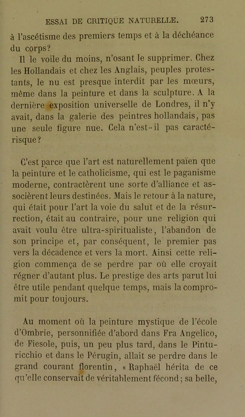 à l’ascétisme des premiers temps et à la déchéance du corps? Il le voile du moins, n’osant le supprimer. Chez les Hollandais et chez les Anglais, peuples protes- tants, le nu est presque interdit par les mœurs, même dans la peinture et dans la sculpture. A la dernière exposition universelle de Londres, il n’y avait, dans la galerie des peintres hollandais, pas une seule figure nue. Cela n’est-il pas caracté- risque? C’est parce que l’art est naturellement païen que la peinture et le catholicisme, qui est le paganisme moderne, contractèrent une sorte d’alliance et as- socièrent leurs destinées. Mais le retour à la nature, qui était pour l’art la voie du salut et de la résur- rection, était au contraire, pour une religion qui avait voulu être ultra-spiritualiste, l’abandon de son principe et, par conséquent, le premier pas vers la décadence et vers la mort. Ainsi cette reli- gion commença de se perdre par où elle croyait régner d’autant plus. Le prestige des arts parut lui être utile pendant quelque temps, mais la compro- mit pour toujours. Au moment où la peinture mystique de l’école d’Ombrie, personnifiée d’abord dans Fra Angelico, de Fiesole, puis, un peu plus tard, dans le Pintu- ricchio et dans le Pérugin, allait se perdre dans le grand courant florentin, «Raphaël hérita de ce qu’elle conservait de véritablement fécond ; sa belle,