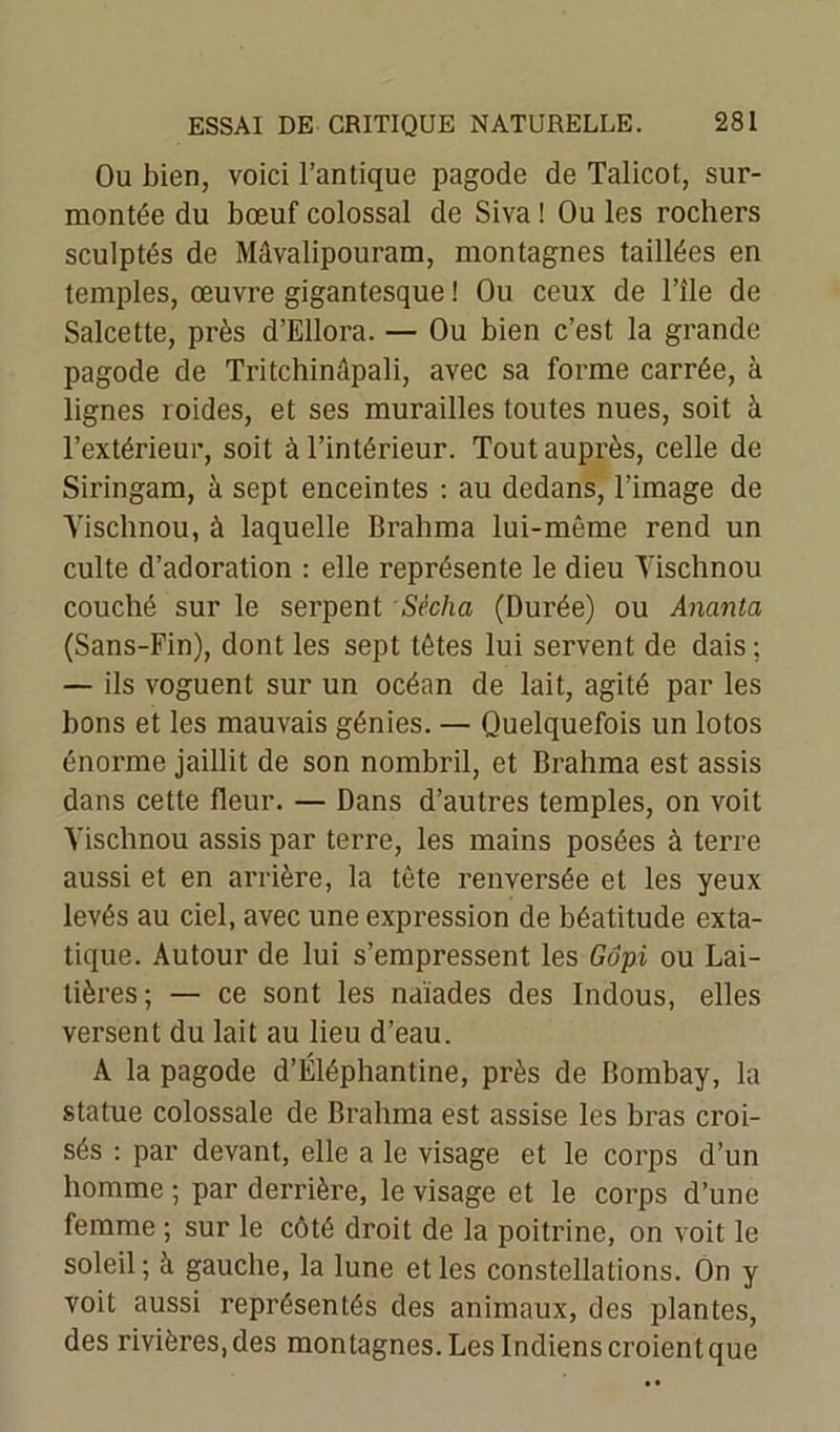 Ou bien, voici l’antique pagode de Talicot, sur- montée du bœuf colossal de Siva ! Ou les rochers sculptés de Mâvalipouram, montagnes taillées en temples, œuvre gigantesque ! Ou ceux de l’ile de Salcette, près d’Ellora. — Ou bien c’est la grande pagode de Tritchinêpali, avec sa forme carrée, à lignes roides, et ses murailles toutes nues, soit à l’extérieur, soit à l’intérieur. Tout auprès, celle de Siringam, à sept enceintes : au dedans, l’image de Yischnou, à laquelle Brahma lui-même rend un culte d’adoration : elle représente le dieu Yischnou couché sur le serpent Sécha (Durée) ou Ananta (Sans-Fin), dont les sept têtes lui servent de dais ; — ils voguent sur un océan de lait, agité par les bons et les mauvais génies. — Quelquefois un lotos énorme jaillit de son nombril, et Brahma est assis dans cette fleur. — Dans d’autres temples, on voit Yischnou assis par terre, les mains posées à terre aussi et en arrière, la tête renversée et les yeux levés au ciel, avec une expression de béatitude exta- tique. Autour de lui s’empressent les Gôpi ou Lai- tières; — ce sont les naïades des Indous, elles versent du lait au lieu d’eau. A la pagode d’Éléphantine, près de Bombay, la statue colossale de Brahma est assise les bras croi- sés : par devant, elle a le visage et le corps d’un homme ; par derrière, le visage et le corps d’une femme ; sur le côté droit de la poitrine, on voit le soleil; à gauche, la lune et les constellations. On y voit aussi représentés des animaux, des plantes, des rivières.des montagnes.LesIndienscroientque