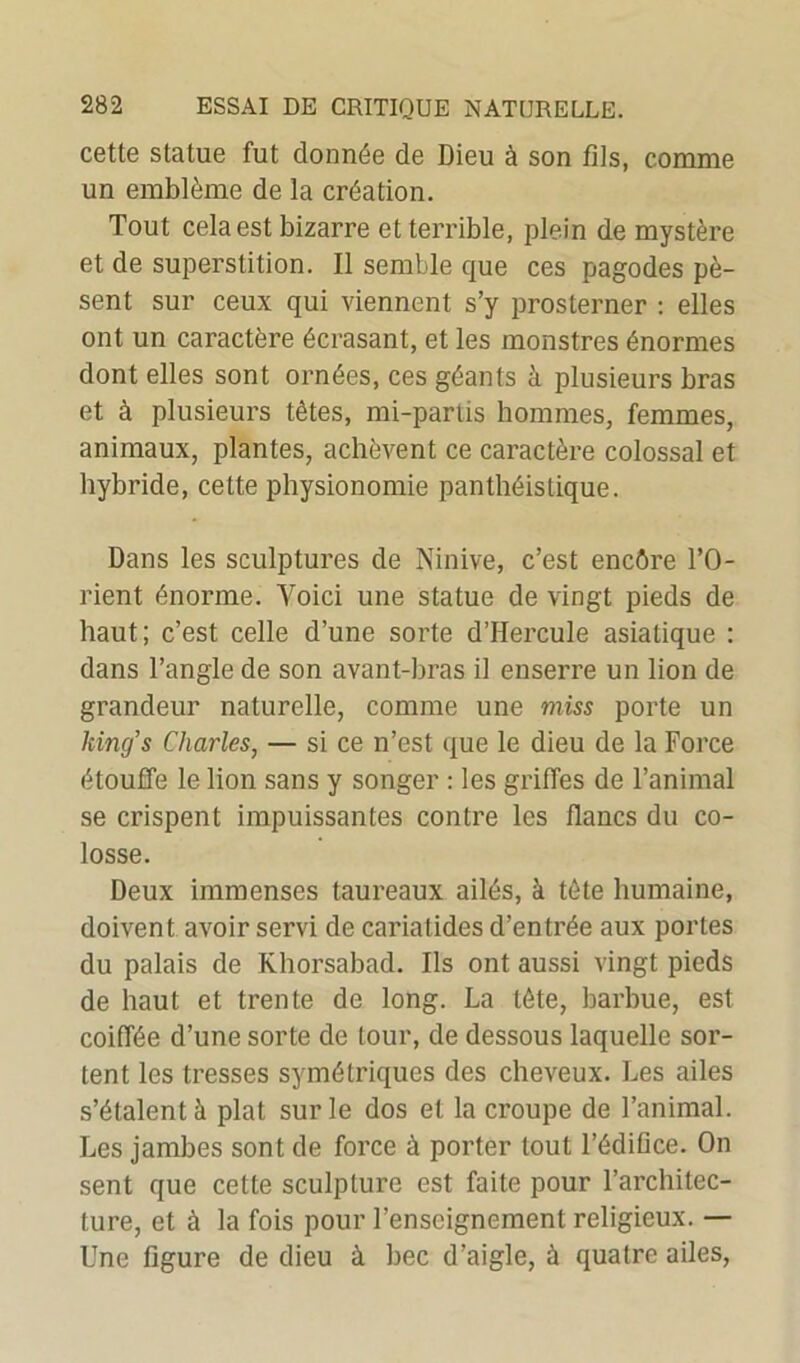 cette statue fut donnée de Dieu à son fils, comme un emblème de la création. Tout cela est bizarre et terrible, plein de mystère et de superstition. Il semble que ces pagodes pè- sent sur ceux qui viennent s’y prosterner : elles ont un caractère écrasant, et les monstres énormes dont elles sont ornées, ces géants à plusieurs bras et à plusieurs têtes, mi-pariis hommes, femmes, animaux, plantes, achèvent ce caractère colossal et hybride, cette physionomie panthéistique. Dans les sculptures de Ninive, c’est encôre l’O- rient énorme. Voici une statue de vingt pieds de haut; c’est celle d’une sorte d’Hercule asiatique : dans l’angle de son avant-bras il enserre un lion de grandeur naturelle, comme une miss porte un king’s Charles, — si ce n’est que le dieu de la Force étouffe le lion sans y songer : les griffes de l’animal se crispent impuissantes contre les flancs du co- losse. Deux immenses taureaux ailés, à tête humaine, doivent avoir servi de cariatides d’entrée aux portes du palais de Khorsabad. Ils ont aussi vingt pieds de haut et trente de long. La tête, barbue, est coiffée d’une sorte de tour, de dessous laquelle sor- tent les tresses symétriques des cheveux. Les ailes s’étalent à plat sur le dos et la croupe de l’animal. Les jambes sont de force à porter tout l’édifice. On sent que cette sculpture est faite pour l’architec- ture, et à la fois pour l’enseignement religieux. — Une figure de dieu à bec d’aigle, à quatre ailes,