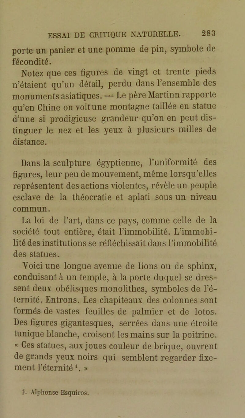 porte un panier et une pomme de pin, symbole de fécondité. Notez que ces figures de vingt et trente pieds n’étaient qu’un détail, perdu dans l’ensemble des monuments asiatiques. — Le père Martinn rapporte qu’en Chine on voit une montagne taillée en statue d’une si prodigieuse grandeur qu’on en peut dis- tinguer le nez et les yeux à plusieurs milles de distance. Dans la sculpture égyptienne, l’uniformité des figures, leur peu de mouvement, même lorsqu’elles représentent des actions violentes, révèle un peuple esclave de la théocratie et aplati sous un niveau commun. La loi de l’art, dans ce pays, comme celle de la société tout entière, était l’immobilité. L’immobi- lité des institutions se réfléchissait dans l’immobilité des statues. Voici une longue avenue de lions ou de sphinx, conduisant à un temple, à la porte duquel se dres- sent deux obélisques monolithes, symboles de l’é- ternité. Entrons. Les chapiteaux des colonnes sont formés de vastes feuilles de palmier et de lotos. Des figures gigantesques, serrées dans une étroite tunique blanche, croisent les mains sur la poitrine. « Ces statues, aux joues couleur de brique, ouvrent de grands yeux noirs qui semblent regarder fixe- ment l’éternité *. » 1. Alphonse Esquiros.