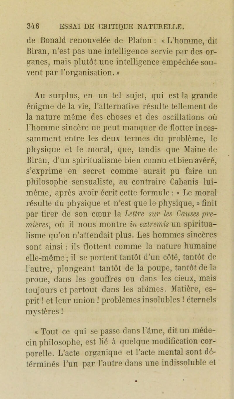 de Bonald renouvelée de Platon: « L’homme, dit Biran, n’est pas une intelligence servie par des or- ganes, mais plutôt une intelligence empêchée sou- vent par l’organisation. » Au surplus, en un tel sujet, qui est la grande énigme de la vie, l’alternative résulte tellement de la nature même des choses et des oscillations où l’homme sincère ne peut manquer de flotter inces- samment entre les deux termes du problème, le physique et le moral, que, tandis que Maine de Biran, d’un spiritualisme bien connu et bien avéré, s’exprime en secret comme aurait pu faire un philosophe sensualiste, au contraire Cabanis lui- même, après avoir écrit cette formule : « Le moral résulte du physique et n’est que le physique, * finit par tirer de son cœur la Lettre sur les Causes pre- mières, où il nous montre in extremis un spiritua- lisme qu’on n’attendait plus. Les hommes sincères sont ainsi : ils flottent comme la nature humaine elle-même; il se portent tantôt d’un côté, tantôt de l’autre, plongeant tantôt de la poupe, tantôt de la proue, dans les gouffres ou dans les cieux, mais toujours et partout dans les abîmes. Matière, es- prit ! et leur union ! problèmes insolubles ! éternels mystères ! » Tout ce qui se passe dans l’âme, dit un méde- cin philosophe, est lié à quelque modification cor- porelle. L’acte organique et l’acte mental sont dé- términés l’un par l’autre dans une indissoluble et