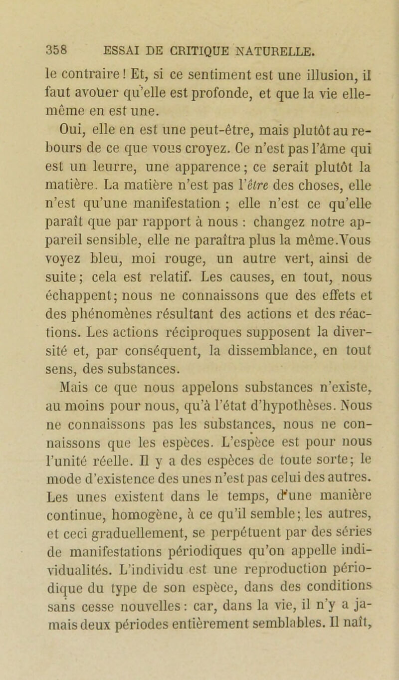 le contraire ! Et, si ce sentiment est une illusion, il faut avolier qu’elle est profonde, et que la vie elle- même en est une. Oui, elle en est une peut-être, mais plutôt au re- bours de ce que vous croyez. Ce n’est pas l’ûme qui est un leurre, une apparence ; ce serait plutôt la matière. La matière n’est pas l'être des choses, elle n’est qu’une manifestation ; elle n’est ce qu’elle paraît que par rapport à nous : changez notre ap- pareil sensible, elle ne paraîtra plus la même .Tous voyez bleu, moi rouge, un autre vert, ainsi de suite; cela est relatif. Les causes, en tout, nous échappent; nous ne connaissons que des effets et des phénomènes résultant des actions et des réac- tions. Les actions réciproques supposent la diver- sité et, par conséquent, la dissemblance, en tout sens, des substances. Mais ce que nous appelons substances n’existe, au moins pour nous, qu’à l’état d’hypothèses. Nous ne connaissons pas les substances, nous ne con- naissons que les espèces. L’espèce est pour nous l’unité réelle. Il y a des espèces de toute sorte; le mode d’existence des unes n’est pas celui des autres. Les unes existent dans le temps, d'une manière continue, homogène, à ce qu’il semble; les autres, et ceci graduellement, se perpétuent par des séries de manifestations périodiques qu’on appelle indi- vidualités. L’individu est une reproduction pério- dique du type de son espèce, dans des conditions sans cesse nouvelles : car, dans la vie, il n’y a ja- mais deux périodes entièrement semblables. Il naît,