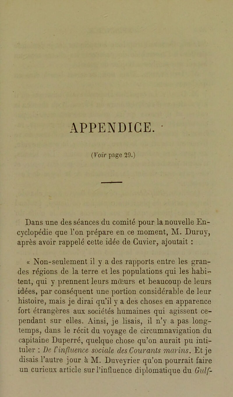 (Voir page 29.) Dans une des séances du comité pour la nouvelle En- cyclopédie que l’on prépare en ce moment, M. Duruy, après avoir rappelé cette idée de Cuvier, ajoutait : « Non-seulement il y a des rapports entre les gran- des régions de la terre et les populations qui les habi- tent, qui y prennent leurs mœurs et beaucoup de leurs idées, par conséquent une portion considérable de leur histoire, mais je dirai qu’il y a des choses en apparence fort étrangères aux sociétés humaines qui agissent ce- pendant sur elles. Ainsi, je lisais, il n’y a pas long- temps, dans le récit du voyage de circumnavigation du capitaine Duperré, quelque chose qu’on aurait pu inti- tuler : De l'influence sociale des Courants marins. Et je disais l’autre jour à M. Duveyrier qu’on pourrait faire un curieux article sur l’influence diplomatique du Gulf-