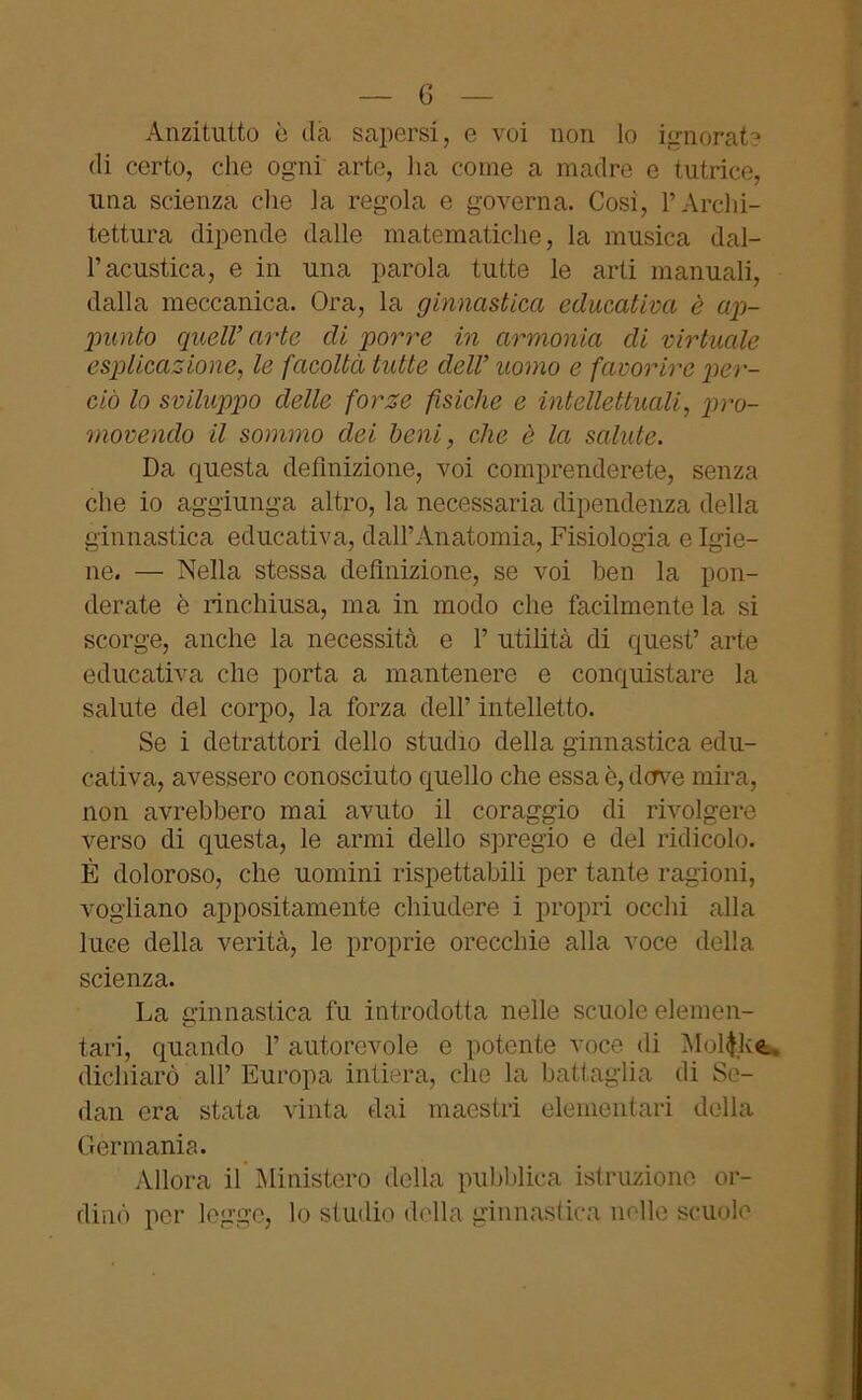 — 6 — Anzitutto è da sapersi, e voi non lo ignorate di certo, che ogni arte, ha come a madre e tutrice, una scienza che la regola e governa. Cosi, l’Archi- tettura dipende dalle matematiche, la musica dal- l’acustica, e in una parola tutte le arti manuali, dalla meccanica. Ora, la ginnastica educativa è ap- punto quell’arte di porre in armonia di virtuale esplicazione, le facoltà tutte dell’ uomo e favorire per- ciò lo sviluppo delle forze fisiche e intellettuali, pro- movendo il sommo dei beni, che è la salute. Da questa definizione, voi comprenderete, senza che io aggiunga altro, la necessaria dipendenza della ginnastica educativa, dall’Anatomia, Fisiologia e Igie- ne. — Nella stessa definizione, se voi ben la pon- derate è rinchiusa, ma in modo che facilmente la si scorge, anche la necessità e 1’ utilità di quest’ arte educativa che porta a mantenere e conquistare la salute del corpo, la forza dell’ intelletto. Se i detrattori dello studio della ginnastica edu- cativa, avessero conosciuto quello che essa è, dove mira, non avrebbero mai avuto il coraggio di rivolgere verso di questa, le armi dello spregio e del ridicolo. È doloroso, che uomini rispettabili per tante ragioni, vogliano appositamente chiudere i propri occhi alla luce della verità, le proprie orecchie alla voce della scienza. La ginnastica fu introdotta nelle scuole elemen- tari, quando 1’ autorevole e potente voce di Molfck* dichiarò all’ Europa intiera, che la battaglia di Se- dali era stata vinta dai maestri elementari della Germania. Allora il Ministero della pubblica istruzione or- dinò per legge, lo studio della ginnastica nelle scuole