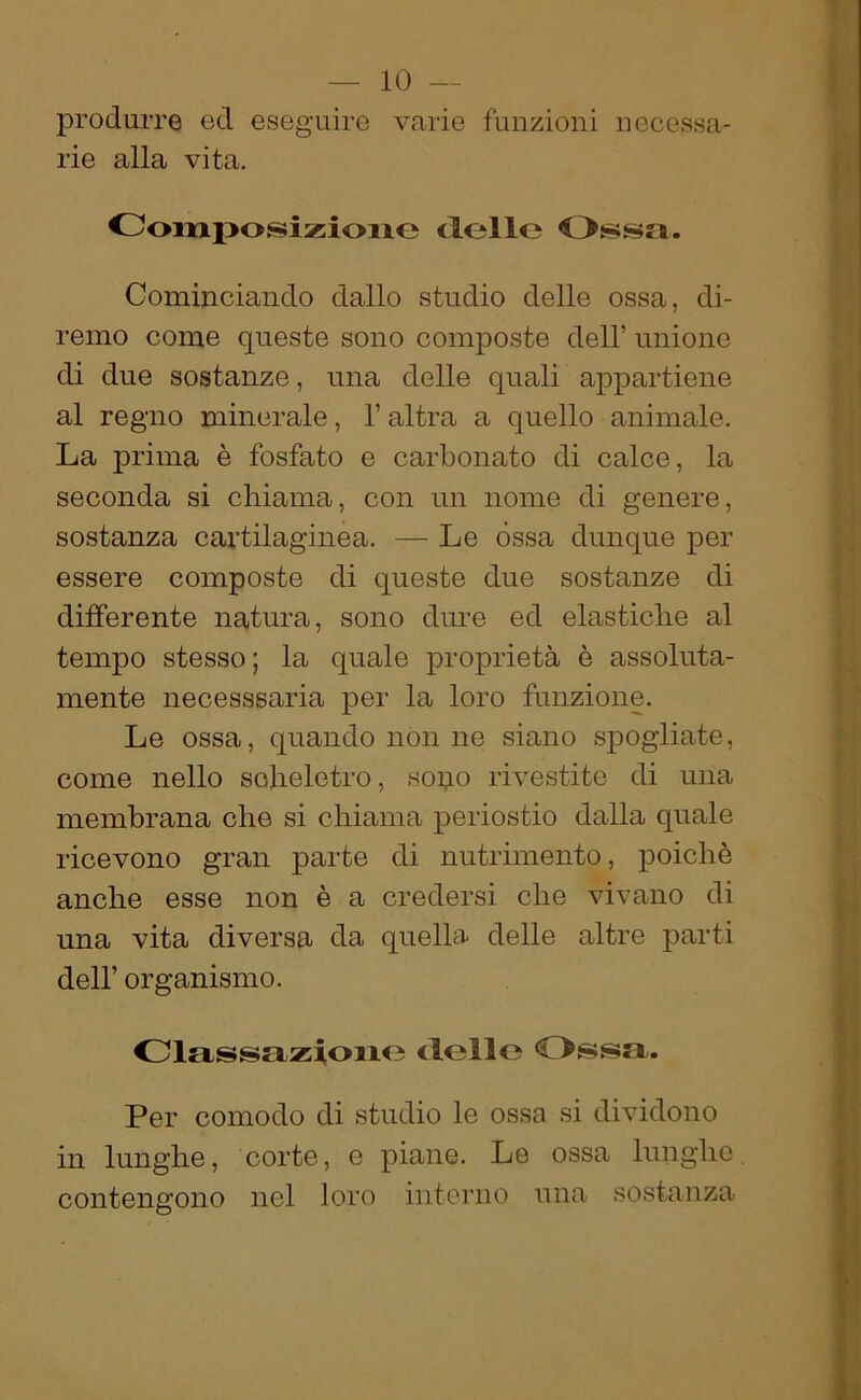 produrre ed eseguire varie funzioni necessa- rie alla vita. Comjjosizione delle Ossa. Cominciando dallo studio delle ossa, di- remo come queste sono composte dell’ unione di due sostanze, una delle quali appartiene al regno minerale, l’altra a quello animale. La prima è fosfato e carbonato di calce, la seconda si chiama, con un nome di genere, sostanza cartilaginea. — Le òssa dunque per essere composte di queste due sostanze di differente natura, sono dure ed elastiche al tempo stesso ; la quale proprietà è assoluta- mente necesssaria per la loro funzione. Le ossa, quando non ne siano spogliate, come nello scheletro, sopo rivestite di una membrana che si chiama periostio dalla quale ricevono gran parte di nutrimento, poiché anche esse non è a credersi che vivano di una vita diversa da quella delle altre parti dell’ organismo. Classazione dello Ossa. Per comodo di studio le ossa si dividono in lunghe, corte, e piane. Le ossa lunghe contengono nel loro interno una sostanza