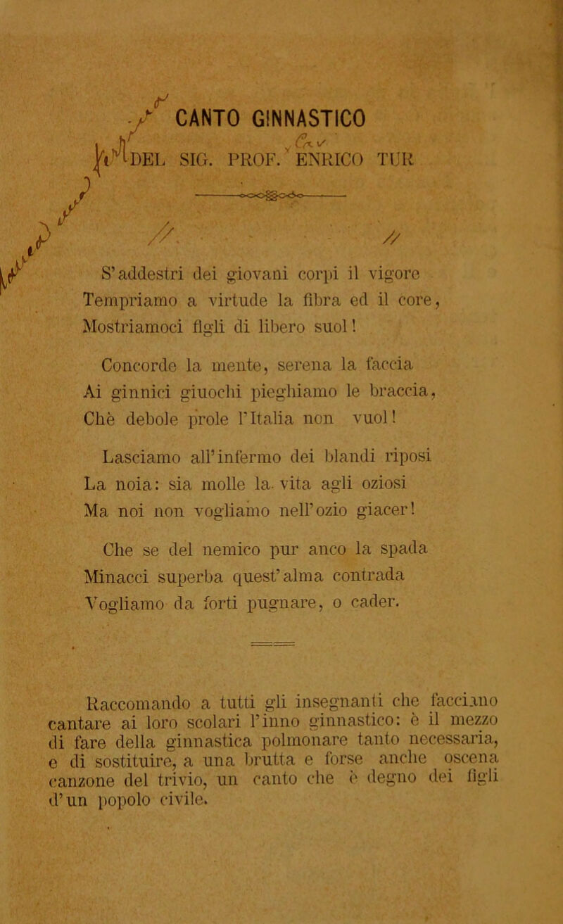 ■ /CANTO GINNASTICO | fi y fk ^ Tiri DEL SIG. PROF. ENRICO TUR QCO<^0<So ■ ■ t> //■ // S’addestri dei giovani corpi il vigore Tempriamo a virtu.de la fibra ed il core, Mostriamoci figli di libero suol ! Concorde la mente, serena la faccia Ai ginnici giuochi pieghiamo le braccia, Che debole prole TItalia non vuol! Lasciamo all’infermo dei blandi riposi La noia: sia molle la. vita agii oziosi Ma noi non vogliamo nell’ozio giacer! Che se del nemico pur anco la spada Minacci superba quest’alma contrada Vogliamo da forti pugnare, o cader. Raccomando a tutti gii insegnanti che facciano cantare ai loro scolari l’inno ginnastico: è il mezzo di fare della ginnastica polmonare tanto necessaria, e di sostituire, a una brutta e forse anche oscena canzone del trivio, un canto che è degno dei tigli d’un popolo civile.