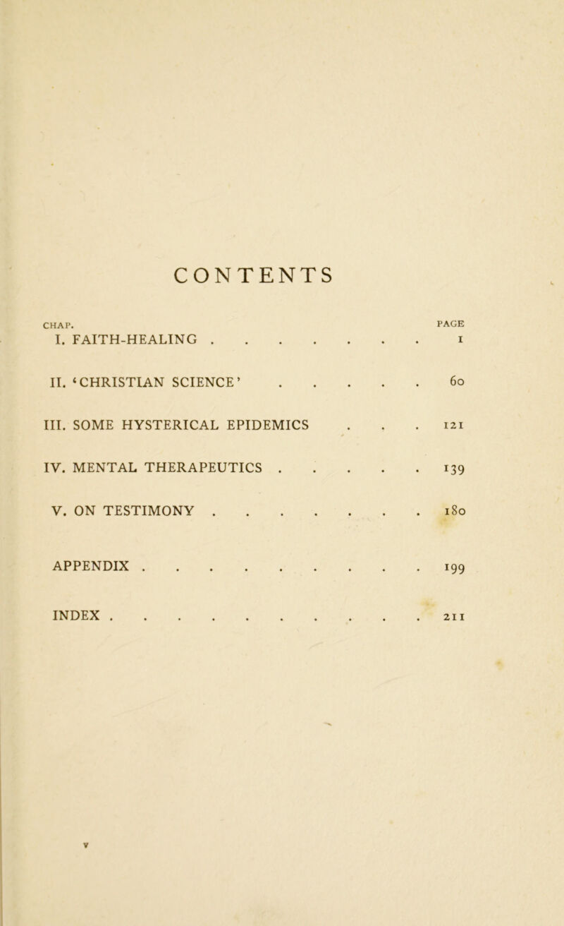 CONTENTS CHAP. PAGE I. FAITH-HEALING i II. ‘CHRISTIAN SCIENCE’ 60 III. SOME HYSTERICAL EPIDEMICS . . .121 IV. MENTAL THERAPEUTICS 139 V. ON TESTIMONY 180 APPENDIX 199 INDEX 211 V