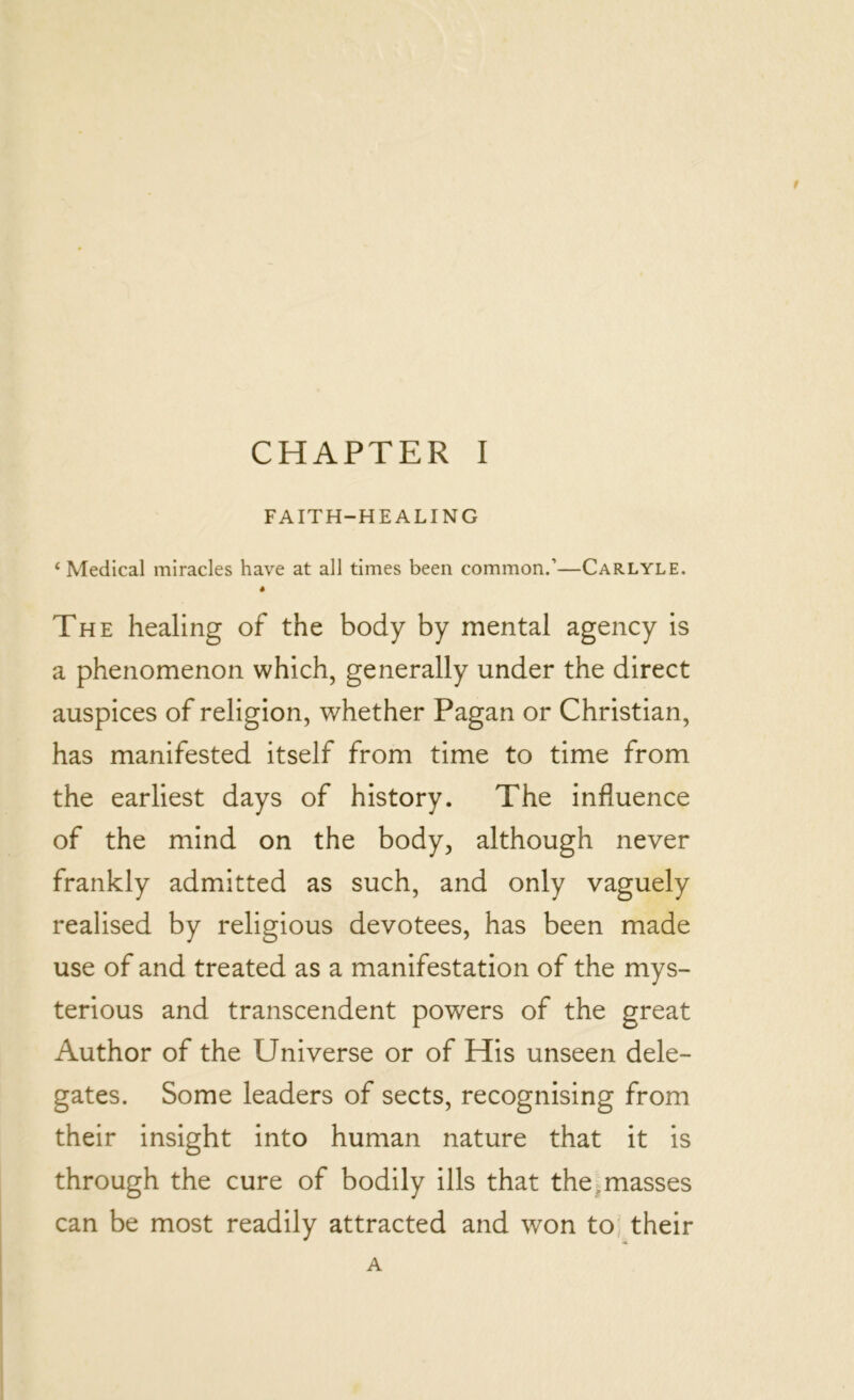 FAITH-HEALING 4 Medical miracles have at all times been common.’—Carlyle. The healing of the body by mental agency is a phenomenon which, generally under the direct auspices of religion, whether Pagan or Christian, has manifested itself from time to time from the earliest days of history. The influence of the mind on the body, although never frankly admitted as such, and only vaguely realised by religious devotees, has been made use of and treated as a manifestation of the mys- terious and transcendent powers of the great Author of the Universe or of His unseen dele- gates. Some leaders of sects, recognising from their insight into human nature that it is through the cure of bodily ills that the masses can be most readily attracted and won to their