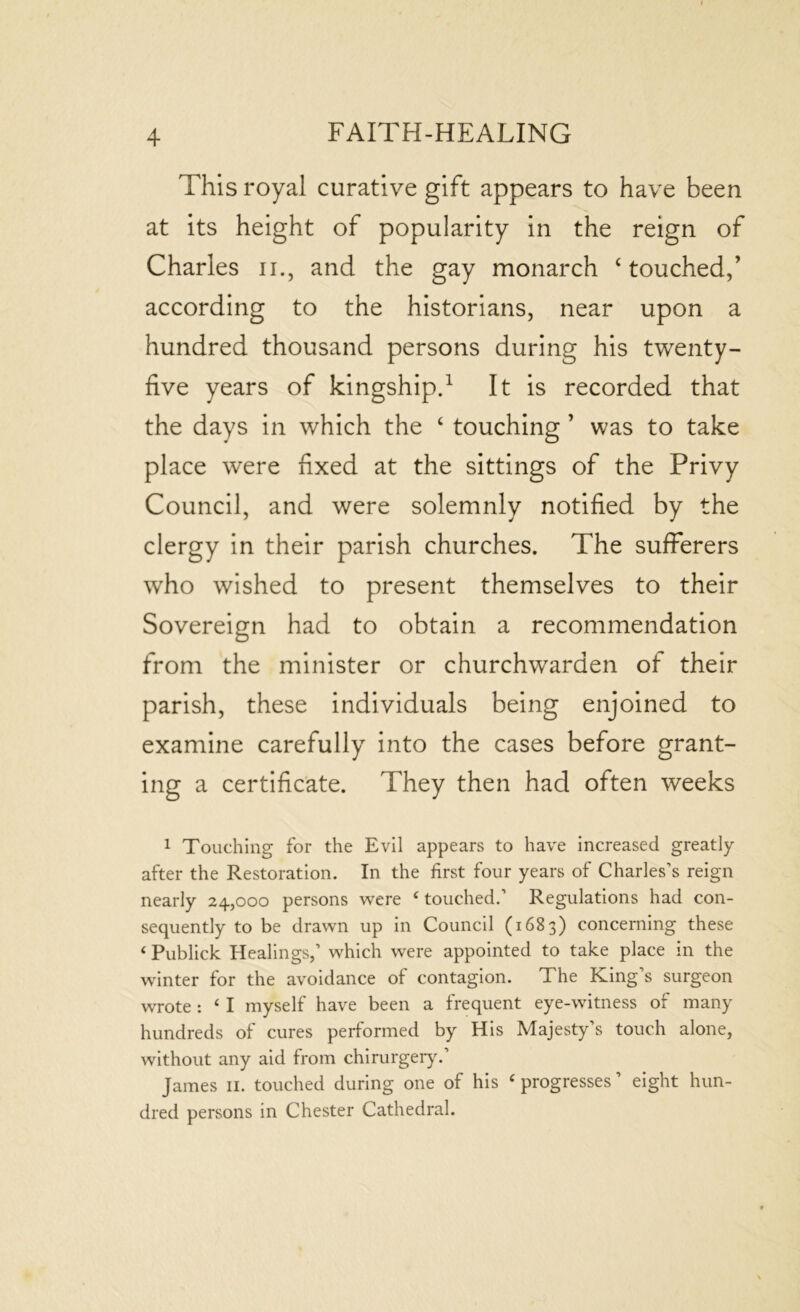 This royal curative gift appears to have been at its height of popularity in the reign of Charles 11., and the gay monarch ‘touched,’ according to the historians, near upon a hundred thousand persons during his twenty- five years of kingship.1 It is recorded that the days in which the ‘ touching ’ was to take place were fixed at the sittings of the Privy Council, and were solemnly notified by the clergy in their parish churches. The sufferers who wished to present themselves to their Sovereign had to obtain a recommendation from the minister or churchwarden of their parish, these individuals being enjoined to examine carefully into the cases before grant- ing a certificate. They then had often weeks 1 Touching for the Evil appears to have increased greatly after the Restoration. In the first four years of Charles’s reign nearly 24,000 persons were ‘ touched.’ Regulations had con- sequently to be drawn up in Council (1683) concerning these * Publick Healings,’ which were appointed to take place in the winter for the avoidance of contagion. The King’s surgeon wrote : ‘ I myself have been a frequent eye-witness of many hundreds of cures performed by His Majesty’s touch alone, without any aid from chirurgery.’ James 11. touched during one of his ‘ progresses ’ eight hun- dred persons in Chester Cathedral.