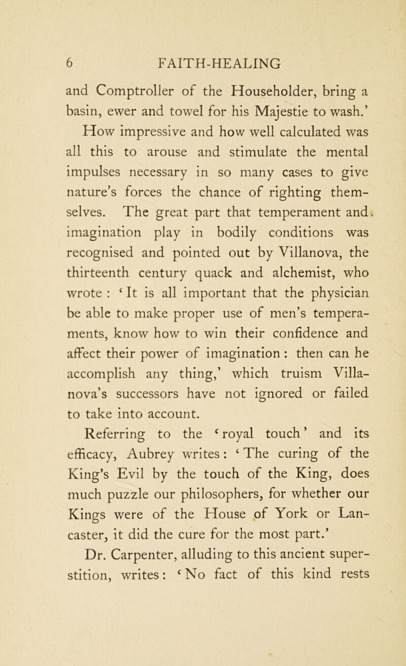 and Comptroller of the Householder, bring a basin, ewer and towel for his Majestie to wash.’ How impressive and how well calculated was all this to arouse and stimulate the mental impulses necessary in so many cases to give nature’s forces the chance of righting them- selves. The great part that temperament and, imagination play in bodily conditions was recognised and pointed out by Villanova, the thirteenth century quack and alchemist, who wrote : c It is all important that the physician be able to make proper use of men’s tempera- ments, know how to win their confidence and affect their power of imagination : then can he accomplish any thing,’ which truism Villa- nova’s successors have not ignored or failed to take into account. Referring to the c royal touch ’ and its efficacy, Aubrey writes: ‘ The curing of the King’s Evil by the touch of the King, does much puzzle our philosophers, for whether our Kings were of the House of York or Lan- caster, it did the cure for the most part.’ Dr. Carpenter, alluding to this ancient super- stition, writes: cNo fact of this kind rests