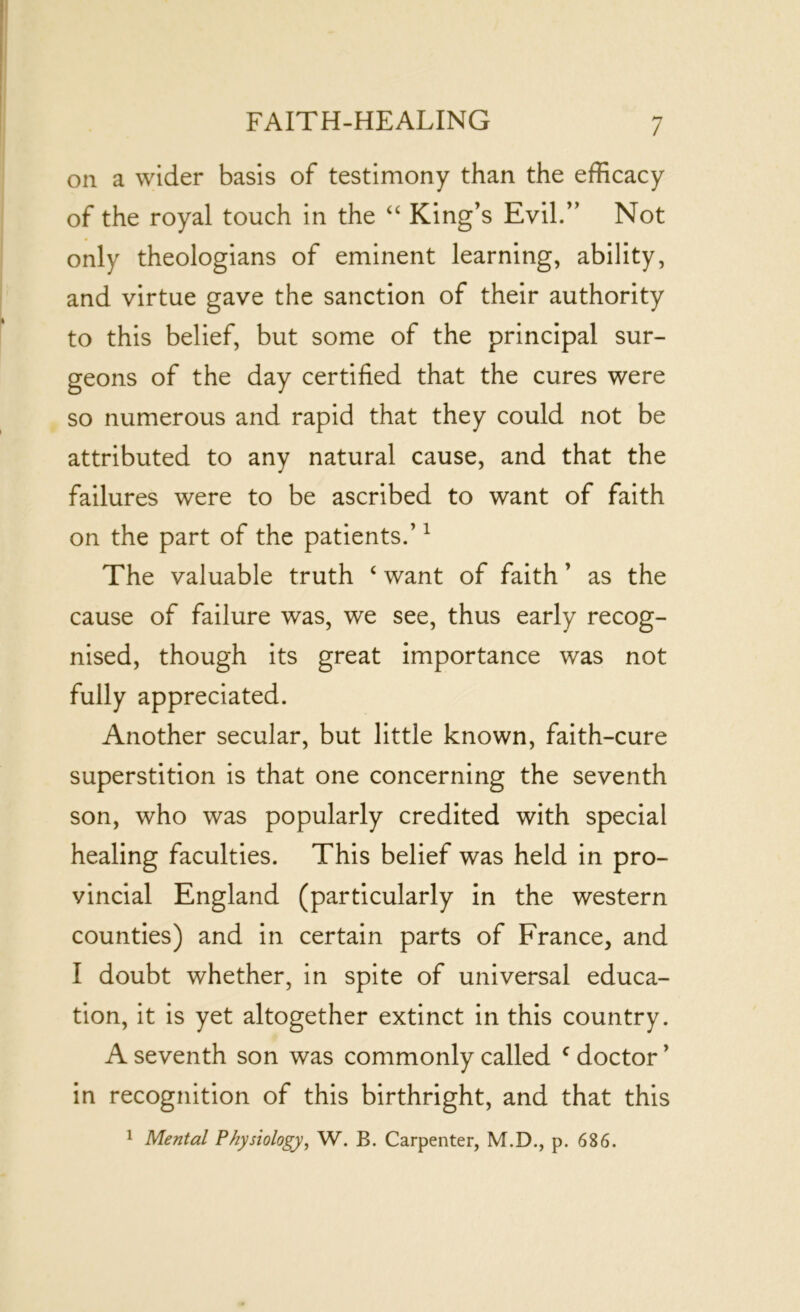 on a wider basis of testimony than the efficacy of the royal touch in the “ King’s Evil.” Not only theologians of eminent learning, ability, and virtue gave the sanction of their authority to this belief, but some of the principal sur- geons of the day certified that the cures were so numerous and rapid that they could not be attributed to any natural cause, and that the failures were to be ascribed to want of faith on the part of the patients.’1 The valuable truth ‘ want of faith ’ as the cause of failure was, we see, thus early recog- nised, though its great importance was not fully appreciated. Another secular, but little known, faith-cure superstition is that one concerning the seventh son, who was popularly credited with special healing faculties. This belief was held in pro- vincial England (particularly in the western counties) and in certain parts of France, and I doubt whether, in spite of universal educa- tion, it is yet altogether extinct in this country. A seventh son was commonly called c doctor ’ in recognition of this birthright, and that this 1 Mental Physiology, W. B. Carpenter, M.D., p. 686.