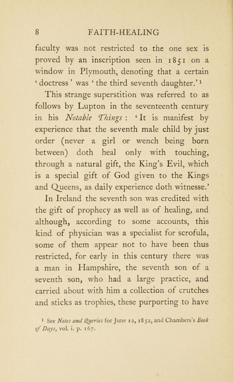 faculty was not restricted to the one sex is proved by an inscription seen in 1851 on a window in Plymouth, denoting that a certain ‘ doctress ’ was ‘ the third seventh daughter.’1 This strange superstition was referred to as follows by Lupton in the seventeenth century in his Notable \Things : c It is manifest by experience that the seventh male child by just order (never a girl or wench being born between) doth heal only with touching, through a natural gift, the King’s Evil, which is a special gift of God given to the Kings and Queens, as daily experience doth witnesse.’ In Ireland the seventh son was credited with the gift of prophecy as well as of healing, and although, according to some accounts, this kind of physician was a specialist for scrofula, some of them appear not to have been thus restricted, for early in this century there was a man in Hampshire, the seventh son of a seventh son, who had a large practice, and carried about with him a collection of crutches and sticks as trophies, these purporting to have 1 See Notes and Queries for June 12, 1852, and Chambers’s Book of Days, vol. i. p. 167.