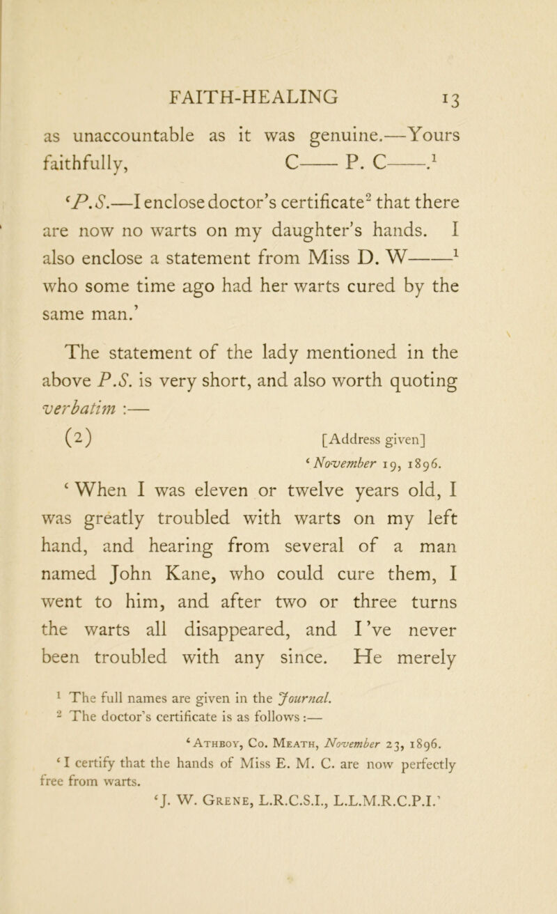 as unaccountable as it was genuine.—Yours faithfully, C P. C d CP. S.—I enclose doctor’s certificate2 that there are now no warts on my daughter’s hands. I also enclose a statement from Miss D. W 1 who some time ago had her warts cured by the same man.’ The statement of the lady mentioned in the above P.S. is very short, and also worth quoting verbatim :— ( 2 ) [Address given] ‘November 19, 1896. ‘ When I was eleven or twelve years old, I was greatly troubled with warts on my left hand, and hearing from several of a man named John Kane, who could cure them, I went to him, and after two or three turns the warts all disappeared, and I’ve never been troubled with any since. He merely 1 The full names are given in the Journal. 2 The doctor’s certificate is as follows:— £ Athboy, Co. Meath, November 23, 1896. ‘ I certify that the hands of Miss E. M. C. are now perfectly free from warts. ‘J. W. Grene, L.R.C.S.I., L.L.M.R.C.P.I.’