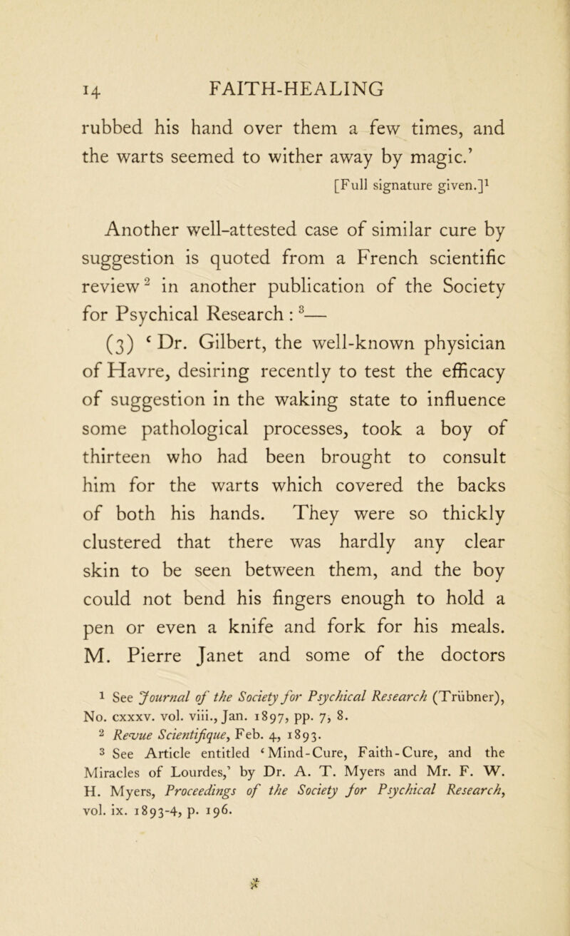 H rubbed his hand over them a few times, and the warts seemed to wither away by magic.’ [Full signature given.]1 Another well-attested case of similar cure by suggestion is quoted from a French scientific review2 in another publication of the Society for Psychical Research :3— (3) c Dr. Gilbert, the well-known physician of Havre, desiring recently to test the efficacy of suggestion in the waking state to influence some pathological processes, took a boy of thirteen who had been brought to consult him for the warts which covered the backs of both his hands. They were so thickly clustered that there was hardly any clear skin to be seen between them, and the boy could not bend his fingers enough to hold a pen or even a knife and fork for his meals. M. Pierre Janet and some of the doctors 1 See 'Journal of the Society for Psychical Research (Triibner), No. cxxxv. vol. viii., Jan. 1897, pp. 7, 8. 2 Revue Scientifique, Feb. 4, 1893. 3 See Article entitled ‘Mind-Cure, Faith-Cure, and the Miracles of Lourdes,’ by Dr. A. T. Myers and Mr. F. W. H. Myers, Proceedings of the Society for Psychical Research,