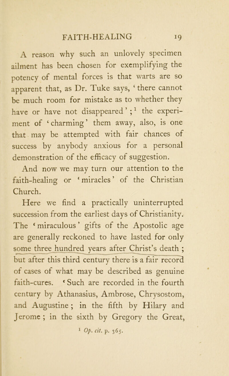 A reason why such an unlovely specimen ailment has been chosen for exemplifying the potency of mental forces is that warts are so apparent that, as Dr. Tuke says, ‘ there cannot be much room for mistake as to whether they have or have not disappeared ’ ;1 the experi- ment of ‘ charming ’ them away, also, is one that may be attempted with fair chances of success by anybody anxious for a personal demonstration of the efficacy of suggestion. And now we may turn our attention to the faith-healing or 4 miracles ’ of the Christian Church. Here we find a practically uninterrupted succession from the earliest days of Christianity. The 4 miraculous ’ gifts of the Apostolic age are generally reckoned to have lasted for only some three hundred years after Christ’s death ; but after this third century there is a fair record of cases of what may be described as genuine faith-cures. c Such are recorded in the fourth century by Athanasius, Ambrose, Chrysostom, and Augustine ; in the fifth by Hilary and Jerome ; in the sixth by Gregory the Great, 1 Op. cit. p. 365.