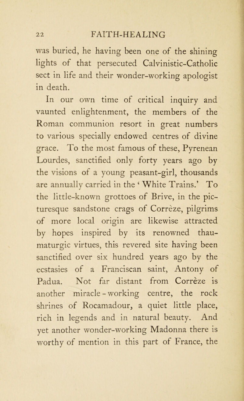 was buried, he having been one of the shining lights of that persecuted Calvinistic-Catholic sect in life and their wonder-working apologist in death. In our own time of critical inquiry and vaunted enlightenment, the members of the Roman communion resort in great numbers to various specially endowed centres of divine grace. To the most famous of these, Pyrenean Lourdes, sanctified only forty years ago by the visions of a young peasant-girl, thousands are annually carried in the ‘ White Trains.’ To the little-known grottoes of Brive, in the pic- turesque sandstone crags of Correze, pilgrims of more local origin are likewise attracted by hopes inspired by its renowned thau- maturgic virtues, this revered site having been sanctified over six hundred years ago by the ecstasies of a Franciscan saint, Antony of Padua. Not far distant from Correze is another miracle-working centre, the rock shrines of Rocamadour, a quiet little place, rich in legends and in natural beauty. And yet another wonder-working Madonna there is worthy of mention in this part of France, the