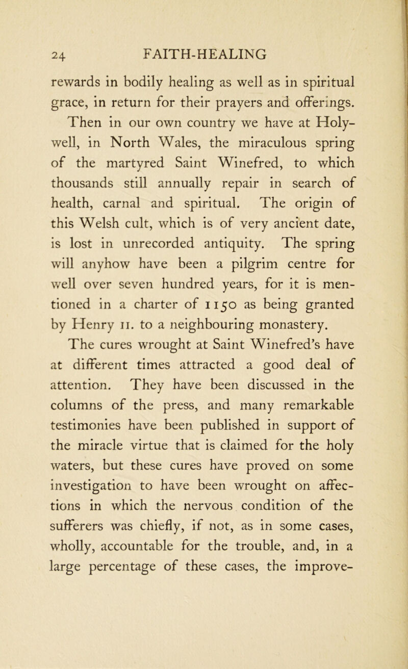 rewards in bodily healing as well as in spiritual grace, in return for their prayers and offerings. Then in our own country we have at Holy- well, in North Wales, the miraculous spring of the martyred Saint Winefred, to which thousands still annually repair in search of health, carnal and spiritual. The origin of this Welsh cult, which is of very ancient date, is lost in unrecorded antiquity. The spring will anyhow have been a pilgrim centre for well over seven hundred years, for it is men- tioned in a charter of 1150 as being granted by Henry 11. to a neighbouring monastery. The cures wrought at Saint Winefred’s have at different times attracted a good deal of attention. They have been discussed in the columns of the press, and many remarkable testimonies have been published in support of the miracle virtue that is claimed for the holy waters, but these cures have proved on some investigation to have been wrought on affec- tions in which the nervous condition of the sufferers was chiefly, if not, as in some cases, wholly, accountable for the trouble, and, in a large percentage of these cases, the improve-