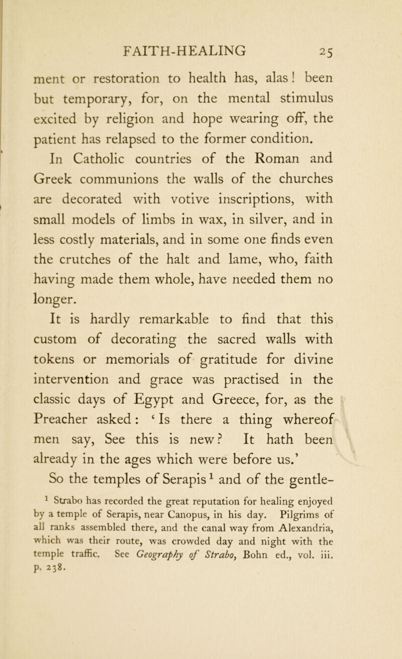 ment or restoration to health has, alas ! been but temporary, for, on the mental stimulus excited by religion and hope wearing off, the patient has relapsed to the former condition. In Catholic countries of the Roman and Greek communions the walls of the churches are decorated with votive inscriptions, with small models of limbs in wax, in silver, and in less costly materials, and in some one finds even the crutches of the halt and lame, who, faith having made them whole, have needed them no longer. It is hardly remarkable to find that this custom of decorating the sacred walls with tokens or memorials of gratitude for divine intervention and grace was practised in the classic days of Egypt and Greece, for, as the Preacher asked: 4 Is there a thing whereof men say, See this is new ? It hath been already in the ages which were before us.’ So the temples of Serapis1 and of the gentle- 1 Strabo has recorded the great reputation for healing enjoyed by a temple of Serapis, near Canopus, in his day. Pilgrims of all ranks assembled there, and the canal way from Alexandria, which was their route, was crowded day and night with the temple traffic. See Geography of Strabo, Bohn ed., vol. iii. p. 238.