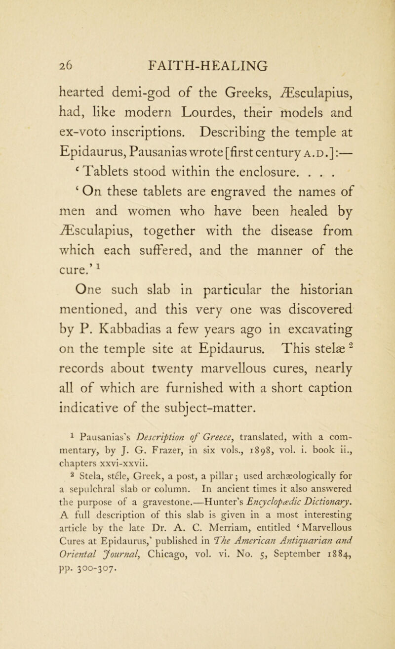 hearted demi-god of the Greeks, AEsculapius, had, like modern Lourdes, their models and ex-voto inscriptions. Describing the temple at Epidaurus, Pausanias wrote [first century a.d.]:— c Tablets stood within the enclosure. . . . ‘ On these tablets are engraved the names of men and women who have been healed by iEsculapius, together with the disease from which each suffered, and the manner of the cure.’1 One such slab in particular the historian mentioned, and this very one was discovered by P. Kabbadias a few years ago in excavating on the temple site at Epidaurus. This stelas 2 records about twenty marvellous cures, nearly all of which are furnished with a short caption indicative of the subject-matter. 1 Pausanias’s Description of Greece, translated, with a com- mentary, by J. G. Frazer, in six vols., 1898, vol. i. book ii., chapters xxvi-xxvii. 2 Stela, stele, Greek, a post, a pillar 5 used archaeologically for a sepulchral slab or column. In ancient times it also answered the purpose of a gravestone.—Hunter’s Encyclopaedic Dictionary. A full description of this slab is given in a most interesting article by the late Dr. A. C. Merriam, entitled ‘ Marvellous Cures at Epidaurus,’ published in ‘The American Antiquarian and Oriental Journal, Chicago, vol. vi. No. 5, September 1884, pp. 300-307.