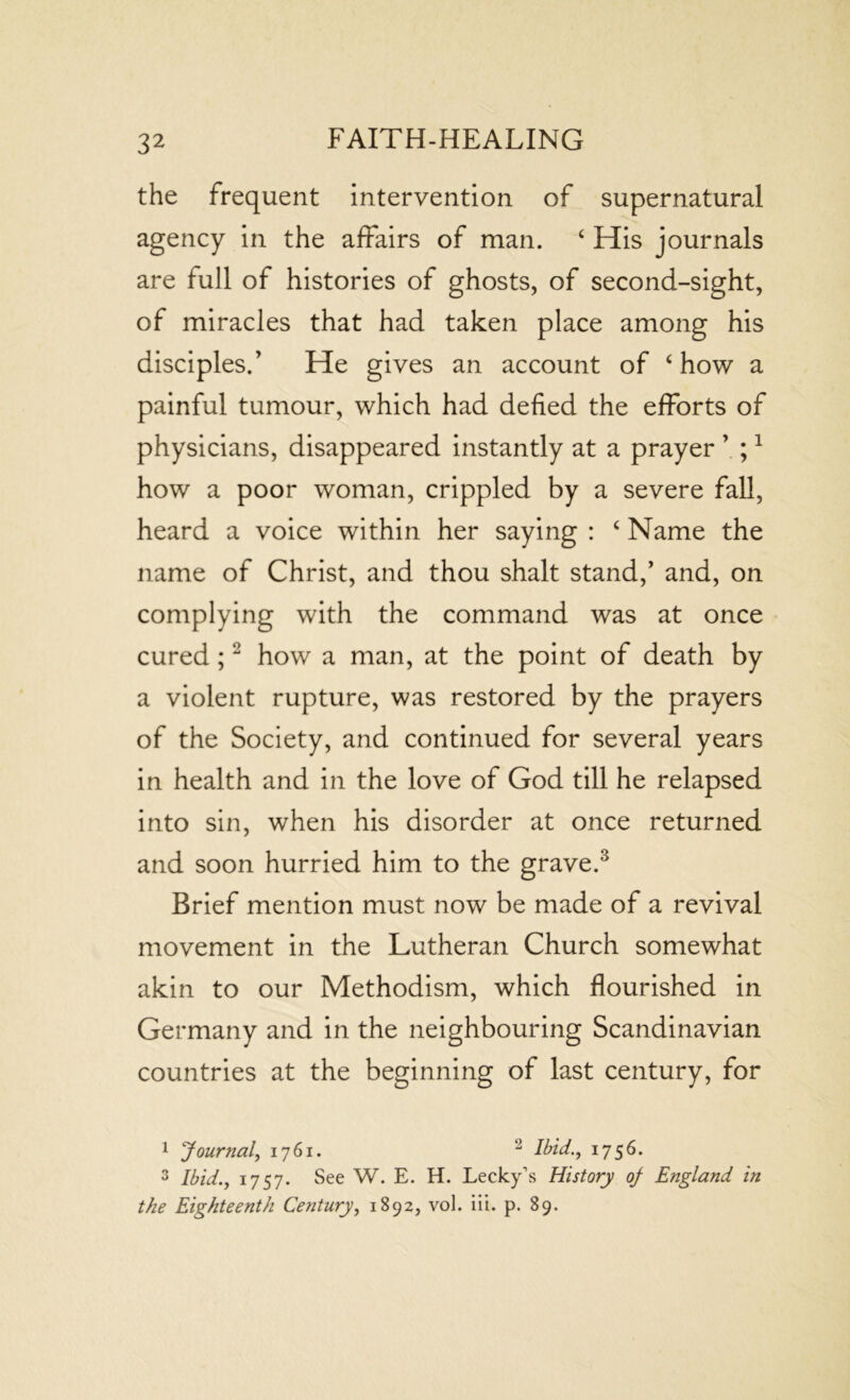 the frequent intervention of supernatural agency in the affairs of man. ‘ His journals are full of histories of ghosts, of second-sight, of miracles that had taken place among his disciples.’ He gives an account of ‘how a painful tumour, which had defied the efforts of physicians, disappeared instantly at a prayer ’ ;1 how a poor woman, crippled by a severe fall, heard a voice within her saying : 4 Name the name of Christ, and thou shalt stand,’ and, on complying with the command was at once cured;2 how a man, at the point of death by a violent rupture, was restored by the prayers of the Society, and continued for several years in health and in the love of God till he relapsed into sin, when his disorder at once returned and soon hurried him to the grave.3 Brief mention must now be made of a revival movement in the Lutheran Church somewhat akin to our Methodism, which flourished in Germany and in the neighbouring Scandinavian countries at the beginning of last century, for 1 Journal, 1761. Ibid., 1756. 3 Ibid., 1757. See W. E. H. Lecky’s History oj England in the Eighteenth Century, 1892, vol. iii. p. 89.