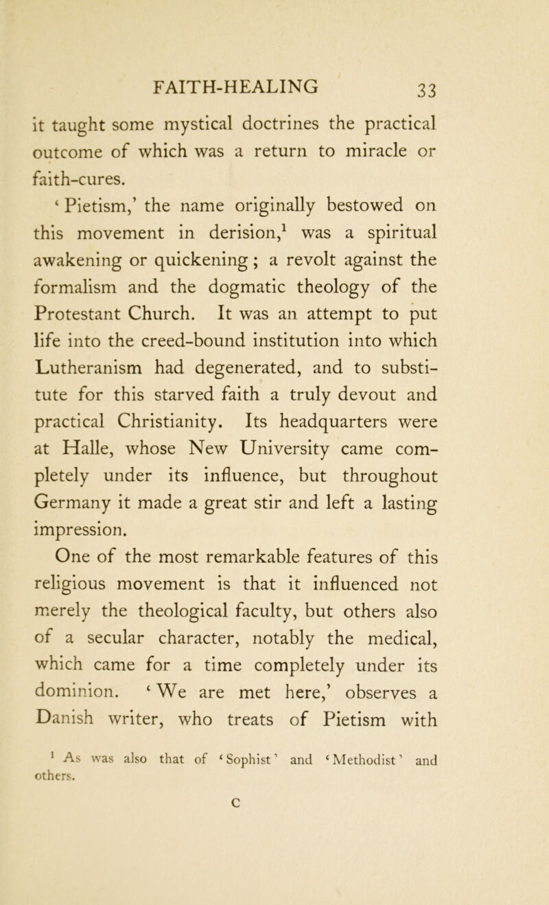 it taught some mystical doctrines the practical outcome of which was a return to miracle or faith-cures. ‘ Pietism,’ the name originally bestowed on this movement in derision,1 was a spiritual awakening or quickening; a revolt against the formalism and the dogmatic theology of the Protestant Church. It was an attempt to put life into the creed-bound institution into which Lutheranism had degenerated, and to substi- tute for this starved faith a truly devout and practical Christianity. Its headquarters were at Halle, whose New University came com- pletely under its influence, but throughout Germany it made a great stir and left a lasting impression. One of the most remarkable features of this religious movement is that it influenced not merely the theological faculty, but others also of a secular character, notably the medical, which came for a time completely under its dominion. ‘ We are met here,’ observes a Danish writer, who treats of Pietism with 1 As was also that of ‘ Sophist, and ‘ Methodist ’ and others. C