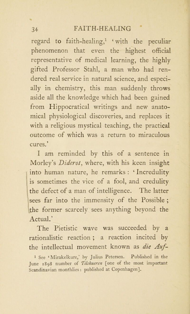 regard to faith-healing,1 4with the peculiar phenomenon that even the highest official representative of medical learning, the highly gifted Professor Stahl, a man who had ren- dered real service in natural science, and especi- ally in chemistry, this man suddenly throws aside all the knowledge which had been gained from Hippocratical writings and new anato- mical physiological discoveries, and replaces it with a religious mystical teaching, the practical outcome of which was a return to miraculous cures.’ I am reminded by this of a sentence in Morley’s Diderot, where, with his keen insight into human nature, he remarks : 4 Incredulity is sometimes the vice of a fool, and credulity the defect of a man of intelligence. The latter sees far into the immensity of the Possible ; the former scarcely sees anything beyond the Actual.’ The Pietistic wave was succeeded by a rationalistic reaction ; a reaction incited by the intellectual movement known as die Auf- 1 See ‘ Mirakelkure,’ by Julius Petersen. Published in the June 1898 number of 'Tilskueren [one of the most important Scandinavian monthlies: published at Copenhagen].