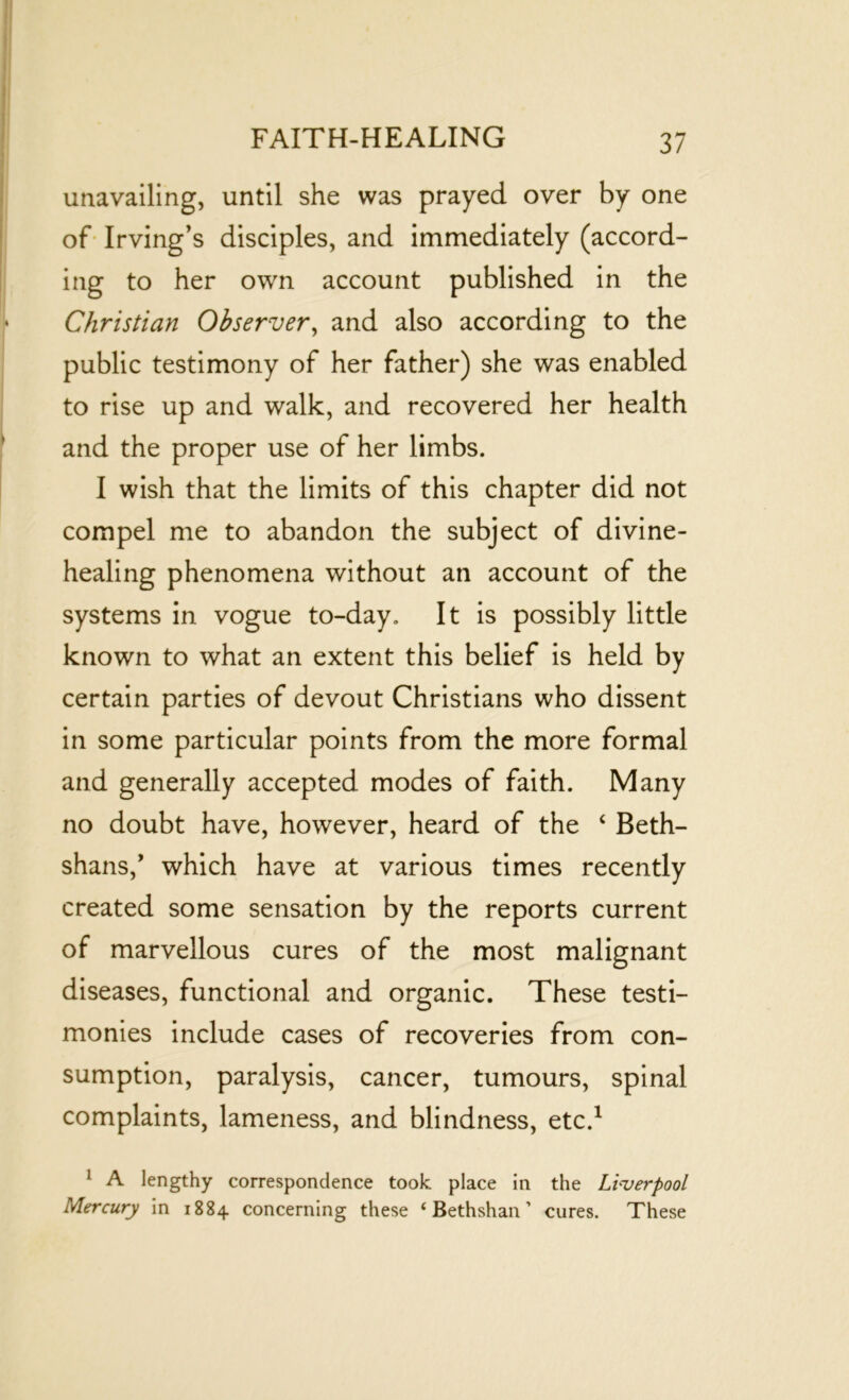 unavailing, until she was prayed over by one of Irving’s disciples, and immediately (accord- ing to her own account published in the Christian Observer, and also according to the public testimony of her father) she was enabled to rise up and walk, and recovered her health and the proper use of her limbs. I wish that the limits of this chapter did not compel me to abandon the subject of divine- healing phenomena without an account of the systems in vogue to-day. It is possibly little known to what an extent this belief is held by certain parties of devout Christians who dissent in some particular points from the more formal and generally accepted modes of faith. Many no doubt have, however, heard of the ‘ Beth- shans,’ which have at various times recently created some sensation by the reports current of marvellous cures of the most malignant diseases, functional and organic. These testi- monies include cases of recoveries from con- sumption, paralysis, cancer, tumours, spinal complaints, lameness, and blindness, etc.1 1 A lengthy correspondence took place in the Liverpool Mercury in 1884 concerning these ‘ Bethshan ’ cures. These