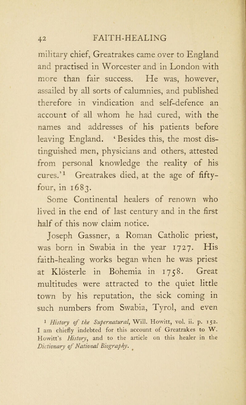 military chief, Greatrakes came over to England and practised in Worcester and in London with more than fair success. He was, however, assailed by all sorts of calumnies, and published therefore in vindication and self-defence an account of all whom he had cured, with the names and addresses of his patients before leaving England. ‘ Besides this, the most dis- tinguished men, physicians and others, attested from personal knowledge the reality of his cures.’1 Greatrakes died, at the age of fifty- four, in 1683. Some Continental healers of renown who lived in the end of last century and in the first half of this now claim notice. Joseph Gassner, a Roman Catholic priest, was born in Swabia in the year 1727. His faith-healing works began when he was priest at Klosterle in Bohemia in 1758. Great multitudes were attracted to the quiet little town by his reputation, the sick coming in such numbers from Swabia, Tyrol, and even 1 History of the Supernatural, Will. Howitt, vol. ii. p. 152. I am chiefly indebted for this account of Greatrakes to W. Howitt’s History, and to the article on this healer in the Dictionary of National Biography.