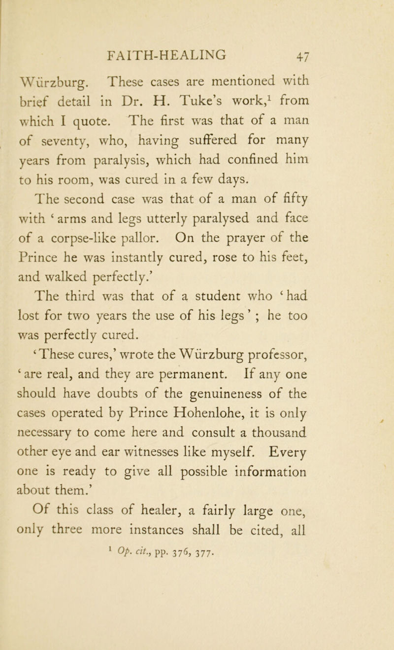 Wurzburg. These cases are mentioned with brief detail in Dr. H. Tuke’s work,1 from which I quote. The first was that of a man of seventy, who, having suffered for many years from paralysis, which had confined him to his room, was cured in a few days. The second case was that of a man of fifty with ‘ arms and legs utterly paralysed and face of a corpse-like pallor. On the prayer of the Prince he was instantly cured, rose to his feet, and walked perfectly.’ The third was that of a student who c had lost for two years the use of his legs ’ ; he too was perfectly cured. ‘These cures,’ wrote the Wurzburg professor, ‘ are real, and they are permanent. If any one should have doubts of the genuineness of the cases operated by Prince Hohenlohe, it is only necessary to come here and consult a thousand other eye and ear witnesses like myself. Every one is ready to give all possible information about them.’ Of this class of healer, a fairly large one, only three more instances shall be cited, all 1 Op. cit., pp. 376, 377.